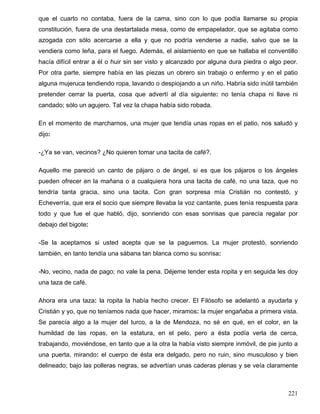 que el cuarto no contaba, fuera de la cama, sino con lo que podía llamarse su propia
constitución, fuera de una destartalada mesa, como de empapelador, que se agitaba como
azogada con sólo acercarse a ella y que no podría venderse a nadie, salvo que se la
vendiera como leña, para el fuego. Además, el aislamiento en que se hallaba el conventillo
hacía difícil entrar a él o huir sin ser visto y alcanzado por alguna dura piedra o algo peor.
Por otra parte, siempre había en las piezas un obrero sin trabajo o enfermo y en el patio
alguna mujeruca tendiendo ropa, lavando o despiojando a un niño. Habría sido inútil también
pretender cerrar la puerta, cosa que advertí al día siguiente: no tenía chapa ni llave ni
candado; sólo un agujero. Tal vez la chapa había sido robada.
En el momento de marcharnos, una mujer que tendía unas ropas en el patio, nos saludó y
dijo:
-¿Ya se van, vecinos? ¿No quieren tomar una tacita de café?.
Aquello me pareció un canto de pájaro o de ángel, si es que los pájaros o los ángeles
pueden ofrecer en la mañana o a cualquiera hora una tacita de café, no una taza, que no
tendría tanta gracia, sino una tacita. Con gran sorpresa mía Cristián no contestó, y
Echeverría, que era el socio que siempre llevaba la voz cantante, pues tenía respuesta para
todo y que fue el que habló, dijo, sonriendo con esas sonrisas que parecía regalar por
debajo del bigote:
-Se la aceptamos si usted acepta que se la paguemos. La mujer protestó, sonriendo
también, en tanto tendía una sábana tan blanca como su sonrisa:
-No, vecino, nada de pago; no vale la pena. Déjeme tender esta ropita y en seguida les doy
una taza de café.
Ahora era una taza: la ropita la había hecho crecer. El Filósofo se adelantó a ayudarla y
Cristián y yo, que no teníamos nada que hacer, miramos: la mujer engañaba a primera vista.
Se parecía algo a la mujer del turco, a la de Mendoza, no sé en qué, en el color, en la
humildad de las ropas, en la estatura, en el pelo, pero a ésta podía verla de cerca,
trabajando, moviéndose, en tanto que a la otra la había visto siempre inmóvil, de pie junto a
una puerta, mirando: el cuerpo de ésta era delgado, pero no ruin, sino musculoso y bien
delineado; bajo las polleras negras, se advertían unas caderas plenas y se veía claramente
221
 