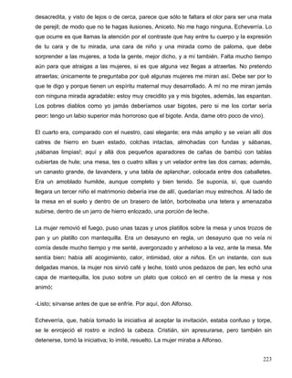 desacredita, y visto de lejos o de cerca, parece que sólo te faltara el olor para ser una mata
de perejil; de modo que no te hagas ilusiones, Aniceto. No me hago ninguna, Echeverría. Lo
que ocurre es que llamas la atención por el contraste que hay entre tu cuerpo y la expresión
de tu cara y de tu mirada, una cara de niño y una mirada como de paloma, que debe
sorprender a las mujeres, a toda la gente, mejor dicho, y a mí también. Falta mucho tiempo
aún para que atraigas a las mujeres, si es que alguna vez llegas a atraerlas. No pretendo
atraerlas; únicamente te preguntaba por qué algunas mujeres me miran así. Debe ser por lo
que te digo y porque tienen un espíritu maternal muy desarrollado. A mí no me miran jamás
con ninguna mirada agradable: estoy muy crecidito ya y mis bigotes, además, las espantan.
Los pobres diablos como yo jamás deberíamos usar bigotes, pero si me los cortar sería
peor: tengo un labio superior más horroroso que el bigote. Anda, dame otro poco de vino).
El cuarto era, comparado con el nuestro, casi elegante; era más amplio y se veían allí dos
catres de hierro en buen estado, colchas intactas, almohadas con fundas y sábanas,
¡sábanas limpias!; aquí y allá dos pequeños aparadores de cañas de bambú con tablas
cubiertas de hule; una mesa, tes o cuatro sillas y un velador entre las dos camas; además,
un canasto grande, de lavandera, y una tabla de aplanchar, colocada entre dos caballetes.
Era un amoblado humilde, aunque completo y bien tenido. Se suponía, sí, que cuando
llegara un tercer niño el matrimonio debería irse de allí, quedarían muy estrechos. Al lado de
la mesa en el suelo y dentro de un brasero de latón, borboteaba una tetera y amenazaba
subirse, dentro de un jarro de hierro enlozado, una porción de leche.
La mujer removió el fuego, puso unas tazas y unos platillos sobre la mesa y unos trozos de
pan y un platillo con mantequilla. Era un desayuno en regla, un desayuno que no veía ni
comía desde mucho tiempo y me senté, avergonzado y anheloso a la vez, ante la mesa. Me
sentía bien: había allí acogimiento, calor, intimidad, olor a niños. En un instante, con sus
delgadas manos, la mujer nos sirvió café y leche, tostó unos pedazos de pan, les echó una
capa de mantequilla, los puso sobre un plato que colocó en el centro de la mesa y nos
animó:
-Listo; sírvanse antes de que se enfríe. Por aquí, don Alfonso.
Echeverría, que, había tomado la iniciativa al aceptar la invitación, estaba confuso y torpe,
se le enrojeció el rostro e inclinó la cabeza. Cristián, sin apresurarse, pero también sin
detenerse, tomó la iniciativa; lo imité, resuelto. La mujer miraba a Alfonso.
223
 