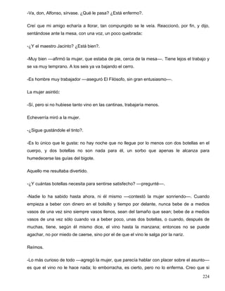 -Va, don, Alfonso, sírvase. ¿Qué le pasa? ¿Está enfermo?.
Creí que mi amigo echaría a llorar, tan compungido se le veía. Reaccionó, por fin, y dijo,
sentándose ante la mesa, con una voz, un poco quebrada:
-¿Y el maestro Jacinto? ¿Está bien?.
-Muy bien ––afirmó la mujer, que estaba de pie, cerca de la mesa––. Tiene lejos el trabajo y
se va muy temprano. A los seis ya va bajando el cerro.
-Es hombre muy trabajador ––aseguró El Filósofo, sin gran entusiasmo––.
La mujer asintió:
-Sí, pero si no hubiese tanto vino en las cantinas, trabajaría menos.
Echeverría miró a la mujer.
-¿Sigue gustándole el tinto?.
-Es lo único que le gusta: no hay noche que no llegue por lo menos con dos botellas en el
cuerpo, y dos botellas no son nada para él, un sorbo que apenas le alcanza para
humedecerse las guías del bigote.
Aquello me resultaba divertido.
-¿Y cuántas botellas necesita para sentirse satisfecho? ––pregunté––.
-Nadie lo ha sabido hasta ahora, ni él mismo ––contestó la mujer sonriendo––. Cuando
empieza a beber con dinero en el bolsillo y tiempo por delante, nunca bebe de a medios
vasos de una vez sino siempre vasos llenos, sean del tamaño que sean; bebe de a medios
vasos de una vez sólo cuando va a beber poco, unas dos botellas, o cuando, después de
muchas, tiene, según él mismo dice, el vino hasta la manzana; entonces no se puede
agachar, no por miedo de caerse, sino por el de que el vino le salga por la nariz.
Reímos.
-Lo más curioso de todo ––agregó la mujer, que parecía hablar con placer sobre el asunto––
es que el vino no le hace nada; lo emborracha, es cierto, pero no lo enferma. Creo que si
224
 