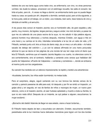 bebiera de una vez tanta agua como bebe vino, se enfermaría; con vino, no otras personas
vomitan, les duele la cabeza, amanecen con el estómago revuelto, les salta el corazón, les
tirita el pulso, pero él... A veces no llega a dormir; se emborracha tanto que no puede llegar
hasta su casa; se queda por ahí, despierto o dormido, sentado quizá; pero al día siguiente, a
la hora justa, está en el trabajo, sin un dolor, una molestia, bien serio, tieso todavía de vino y
dándole al martillo y al serrucho.
A los pocos días conocí al maestro Jacinto: era un hombretón alto, de gran espalda y alto
pecho, muy moreno, de bigotes, largas piernas y seguro andar; me miró de lado y a pesar de
que me vio saliendo de una pieza vecina de la suya, no me saludó ni dijo palabra alguna;
parecía hombre muy silencioso; y noches después, mientras Cristián, con aguja e hilo en
una mano y su camisa en la otra, intentaba remendarla a la luz de un cabo de vela, y El
Filósofo, sentado junto a él, leía un trozo de diario viejo, de un mes o un año atrás ––lo había
sacado de debajo del colchón––, y yo con la cabeza afirmada en una mano procuraba
adivinar lo que se decía en las páginas de una revista tal vez tan vieja como el diario que
leía El Filósofo, sentimos que el maestro Jacinto llegaba a su cuarto, no silencioso como lo
era corrientemente, sino al contrario, hablando y cantando unos versos que hablaban del
puerto de Valparaíso: «Puerto de Valparaíso ––ventanas y corredores––, donde se embarca
el marino junto con los cargadores».
Su canción fue recibida con un silencio impresionante; la repitió y recibió una advertencia:
-Acuéstate, borracho, los niños están durmiendo; no metas bulla.
Pero el carpintero, alegre, siguió cantando con su voz bronca los demás versos de la
canción y pareció pasearse de allá para acá; rió después y por fin se sintió un tropezón, un
golpe atroz y en seguida, en vez de llantos de niños o rezongos de mujer, un nuevo gran
silencio, como si el maestro Jacinto, al caer hubiese aplastado y muerto a toda su familia, lo
que no era nada difícil. Después de un instante, se oyó jadear a alguien, escuchamos: la
mujer exclamó:
-¡Borracho del diablo! Además de llegar en ese estado, viene a hacer tonterías...
El Filósofo había dejado de leer y escuchaba con atención, Cristián, escuchando también,
pestañeaba ante la luz mientras hacía delicadas maniobras para lograr unir los dos bordes
225
 