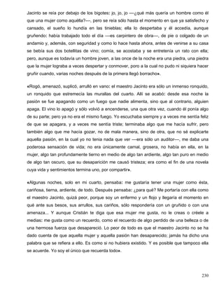 Jacinto se reía por debajo de los bigotes: jo, jo, jo ––¿qué más quería un hombre como él
que una mujer como aquélla?––, pero se reía sólo hasta el momento en que ya satisfecho y
cansado, el sueño lo hundía en las tinieblas; ella lo despertaba y él accedía, aunque
gruñendo: había trabajado todo el día ––es carpintero de obra––, de pie o colgado de un
andamio y, además, con seguridad y como lo hace hasta ahora, antes de venirse a su casa
se bebía sus dos botellitas de vino; comía, se acostaba y se entretenía un rato con ella;
pero, aunque es todavía un hombre joven, a las once de la noche era una piedra, una piedra
que la mujer lograba a veces despertar y conmover, poro a la cual no pudo ni siquiera hacer
gruñir cuando, varias noches después de la primera llegó borracho».
«Rogó, amenazó, suplicó, arrulló en vano: el maestro Jacinto era sólo un inmenso ronquido,
un ronquido que estremecía las murallas del cuarto. Allí se acabó: desde esa noche la
pasión se fue apagando como un fuego que nadie alimenta, sino que al contrario, alguien
apaga. El vino lo apagó y sólo volvió a encenderse, una que otra vez, cuando él ponía algo
de su parte; pero ya no era el mismo fuego. Yo escuchaba siempre y a veces me sentía feliz
de que se apagara, y a veces me sentía triste; terminaba algo que me hacía sufrir, pero
también algo que me hacía gozar, no de mala manera, sino de otra, que no sé explicarte
aquella pasión, en la cual yo no tenia nada que ver ––era sólo un auditor––, me daba una
poderosa sensación de vida; no era únicamente carnal, grosera, no había en ella, en la
mujer, algo tan profundamente tierno en medio de algo tan ardiente, algo tan puro en medio
de algo tan oscuro, que su desaparición me causó tristeza; era como el fin de una novela
cuya vida y sentimientos termina uno, por compartir».
«Algunas noches, solo en mi cuarto, pensaba: me gustaría tener una mujer como ésta,
cariñosa, tierna, ardiente, de todo. Después pensaba: ¿para qué? Me portaría con ella como
el maestro Jacinto, quizá peor, porque soy un enfermo y un flojo y llegaría el momento en
qué ante sus besos, sus arrullos, sus cariños, sólo respondería con un gruñido o con una
amenaza... Y aunque Cristián te diga que esa mujer me gusta, no le creas o créele a
medias: me gusta como un recuerdo, como el recuerdo de algo perdido de una belleza o de
una hermosa fuerza que desapareció. Lo peor de todo es que el maestro Jacinto no se ha
dado cuenta de que aquella mujer y aquella pasión han desaparecido; jamás ha dicho una
palabra que se refiera a ello. Es como si no hubiera existido. Y es posible que tampoco ella
se acuerde. Yo soy el único que recuerda todo».
230
 