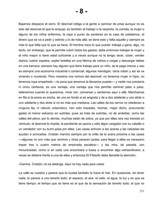 - 8 -
Bajamos despacio el cerro. El desnivel obliga a la gente a caminar de prisa aunque no es
sólo del desnivel el que lo empuja; es también el trabajo o la cesantía, la comida, la mujer o
alguno de los niños enfermos, la ropa a punto de perderse en la casa de préstamos, el
dinero que se va a pedir y estroto y lo de más allá; se tiene esto y falta aquello y siempre es
más lo que falta que lo que se tiene. El hombre hace lo que puede: trabaja y gana, algo, no
tanto, sin embargo, que le permita cubrir todos los gastos, debe entonces trabajar la mujer y
el niño mayor si tiene edad suficiente y a veces aunque no la tenga; lavar, coser, vender
diarios, lustrar zapatos, soplar botellas en una fábrica de vidrios o cargar y descargar tablas
en una barraca: siempre hay alguien que tiene trabajo para un niño; se le paga menos y eso
es siempre una economía industrial o comercial; algunos mendigan, otros roban y así se va
viviendo o muriendo. Pero nosotros nos reímos del desnivel; no tenemos mujer ni hijos, no
tenemos ropa empeñada ––la poca que tenemos la llevamos puesta–– y nadie nos prestaría
ni cinco centavos; es una ventaja, una ventaja que nos permite caminar paso a paso,
detenernos cuando lo queremos, mirar reír, conversar y sentarnos aquí o allá. Marchamos
en fila si la acera es ancha, de uno en fondo si es angosta y de a dos adelante y uno atrás o
uno adelante y dos atrás si no es más que mediana. Las calles de los cerros no obedecen a
ninguna ley ni cálculo urbanístico; han sido trazadas, hechas, mejor dicho, procurando
gastar el menor esfuerzo en subirlas, pues se trata de subirlas, no de andarlas, como las
calles del plano; por lo demás, muchas están de sobra, ya que por ellas rara vez transita un
vehículo; el desnivel lo impide, la pendiente se opone y sólo algún cargador con su caballo o
un vendedor con su burro pasa por ellas. Las casas achican a las aceras y las calzadas las
ayudan a achicarlas. Cristián marcha siempre por la orilla de la acera próxima a las casas
––algunas no son más que ranchos y otras parecen jaulas; para llegar a ellas es necesario
trepar tres o cuatro metros de empinada escalera–– y las mira, de pasada, con
minuciosidad, como si en cada una encontrara o fuese a encontrar algo extraordinario; a
veces se detiene frente a una de ellas y entonces El Filósofo debe llamarle la atención:
-Camine, Cristián; no se detenga. Aquí no hay nada para usted.
La calle es nuestra y parece que la ciudad también lo fuera el mar. En ocasiones, sin tener
nada, le parece a uno tenerlo todo: el espacio, el aire, el cielo, el agua, la luz y es que se
tiene tiempo: el tiempo que se tiene es el que da la sensación de tenerlo todo: el que no
231
 
