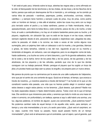 Y ahí está el pato yeco, tiritando sobre la boya, abiertas las negras alas y como afirmado en
la cola: el blanqueador de los lanchones y de las chatas, de las boas y de los faluchos de la
bahía; parece que está por desmayarse de frío e inanición y, sin embargo, se ha comido ya
varios kilos de pescado ––sardinas, pejerreyes, jureles, anchovetas, corvinas, robalos,
cabrillas–– y siempre tiene hambre y siempre vuela de prisa, muy de prisa, como podría
volar un hombre sin tiempo; y más allá el alcatraz, sobre las rocas muy serio con su largo
pico terciado sobre el pecho y su bolsa sardinera, parece un fraile mendicante, triste y
apesadumbrado, pero tiene la bolsa llena y está contento; pesca de día y de noche, a toda
hora, al vuelo o zambulléndose y no hay en el océano bastantes peces para su buche; y el
piquero, vagabundo, sin ubicación fija, que no está en las boyas ni en las rocas, volando
siempre vigilando desde el aire, pescando de pasada o dejándose caer, plegadas las alas,
sobre la pescada, el robalo o la corvina; se mata a veces al dar contra alguna roca
sumergida, pero un pejerrey bien vale un cabezazo o aún la muerte; y las gaviotas, blancas
o grises, de todos tamaños, volando a ras del mar, siguiendo al pez en su marcha y
tomándolo al desgaire, sin esfuerzo, casi con elegancia; pero no es elegante: come de todo,
hasta cadáveres, y su buche es como un tarro basurero; y por fin la gaviota salteadora, reina
de la costa y de la bahía; terror de los patos liles y de los yecos, de las gaviotas y de los
alcatraces, de los piqueros y de las cáhuiles, parásito que vive de lo que los demás
consiguen con su trabajo personal. Míralo: persigue el piquero que ha cogido un trozo de
jibia y lo picotea hasta que deja caer su pieza; la engulle y se prepara para un nuevo atraco.
Me parece de pronto que no caminamos por la acera de una calle cualquiera de Valparaíso,
sino que por el centro de una corriente de agua. Quizá es el tiempo, el tiempo, que avanza a
través de nosotros, ¿o nosotros pasamos a través del tiempo? Y se hunde en lo que un día
constituirá nuestra vida pasada, una vida que no hemos podido elegir ni construir según
estos deseos o según estos planos; no los tenemos. ¿Qué deseos, qué planos? Nadie nos
ha dado especiales deseos ni fijado determinados planos. Todos viven de lo que el tiempo
trae. Día vendrá en que miraremos para atrás y veremos que todo lo vivido es una masa sin
orden ni armonía, sin profundidad y sin belleza; apenas si aquí o allá habrá una sonrisa, una
luz, algunas palabras, el nombre de alguien, quizá una cancioncilla. ¿Qué podemos hacer?
No podemos cambiar nada de aquel tiempo ni de aquella vida; serán, para siempre, un
tiempo y una vida irremediables y lo son y lo serán para todos. ¿Qué verá el carpintero, en
su vejez, cuando mire hacia su pasado, hacia aquel pasado hecho de un tiempo
irremediable? ¿Qué verá el almacenero qué el contratista, qué el cajero, qué el gerente, qué
233
 