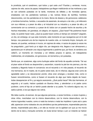 la prostituta, qué el carabinero, qué todos y qué cada uno? Puertas y ventanas, muros;
cajones de vela, sacos de papas; trabajadores que llegan maldiciendo en las mañanas y que
se van echando puteadas en la tarde, montones de billetes y de monedas ajenos;
empleados con los pantalones lustrosos y las narices llenas de barrillos; hombres
desconocidos, con los pantalones en la mano, llenos de deseos y de gonococos; calabozos
y hombres borrachos, heridos, o acusados de asesinato, de estupro o de robo, y el millonario
con sus millones y a pesar de ellos y el industrial con su industria y a pesar de ella y el
comerciante con su comercio y a pesar de él, todos con un pasado hecho de asuntos y de
hechos miserables, sin grandeza, sin alegría, sin espacio. ¿Qué hacer? No podremos hacer
nada, no podrán hacer nada. ¿Qué se puede hacer contra un tiempo sin remedio? Llegarán,
un día, sin embargo, en que este momento, este momento en que navegamos por el río del
tiempo, nos parecerá uno de los mejores de nuestra vida, un momento limpio, tranquilo, sin
deseos, sin puertas, ventanas ni muros, sin cajones de velas, ni sacos de papas (a veces me
he preguntado: ¿qué haría yo si algún día, por desgracia mía, llegara a ser almacenero y
apareciera por mi almacén una viejuca lagrimeante a pedirme que, por favor, le vendiera una
velita?), un momento sin monedas y sin billetes propios ni ajenos, sin trabajadores
maldicientes, sin empleados, sin gonococos, sin borrachos y sin puteadas.
Sentía que, en ocasiones, algo como burbujas salían del fondo de aquella corriente. Tal vez
al pisar sobre el fondo se desprendían y ascendían, rozando la piel de mis piernas y de mis
costados y llegando hasta mi conciencia: era el recuerdo o mi vida pasada, el recuerdo de
mis hermanos, de mi madre, de mi padre sobre todo, de mi infancia; algunas eran como de
agradable sabor y se desvanecían pronto; otras eran amargas y duraban más, como si
fuesen remordimientos, como si fuesen el recuerdo de algo que había dejado de hacer;
todas desaparecían al fin y ya seguía avanzando. ¿Qué podía hacer? Mis dos hermanos, el
segundo y el cuarto, habían quedado en Buenos Aires, y atenderían a mi padre como
pudieran, como el hijo de un ladrón puede atender a su padre. Yo volvería alguna vez, no
sabía cuándo, si es que alguna vez volvía.
Me daba cuenta, al avanzar, de que algunas personas, a veces hombres, a veces mujeres y
otras niños, marchaban con la misma desenvoltura, con la misma desenvoltura, con la
misma ingravidez nuestra, como si nada los tomara o nada les impidiera ir para acá o para
allá; aparecían como rodeados de una atmósfera que les perteneciera, impenetrable para los
demás, impenetrable para ellos, y en ella se movían con la agilidad con que yo me movía
dentro de la clara y tranquila corriente; sin duda tenían tiempo o por un instante se habían
234
 
