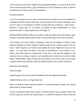 -Fui el primero que le tomó en Argentina las impresiones digitales, y me las sé de memoria;
eran las primeras que tomaba. ¿Qué coincidencia, no? Es un hombre muy serio. A veces lo
encuentro por ahí. Claro es que no nos saludamos.
Se irguió satisfecho.
-A mí no me importa lo que es, pero a él seguramente le importa que yo sea empleado de
investigaciones. Nos miramos, nada más, como diciéndonos: «Te conozco, mascarita», pero
de ahí no pasa. Yo sé distinguir a la gente y puedo decir que su padre es... cómo lo diré...,
decente, sí, quiero decir, no un cochino; es incapaz de hacer barbaridades y no roba
porquerías, claro, no roba porquerías. No. El Gallego, no.
Mientras hablaba distribuía fichas aquí y allá en cajas que estaban por todos partes. Luego,
tomando un pequeño rodillo empezó a batir un poco de tinta negra sobre trozo de mármol.
-Por lo demás, yo no soy un policía, un pesquisa, nada; soy un empleado, un técnico. Todos
sabemos distinguir a la gente. Además, sabemos quién es ése y quién es aquél. ¿Por qué
traen a éste? Acogotó a un borracho para robarle dos pesos. Hágame el favor: por dos
pesos... ¿Y a este otro? Se metió en una casa, lo sorprendieron e hirió al patrón y a un
policía. ¿Qué hace usted con malevos así? Y este otro y el de más allá asaltaron a una
mujer que iba a su trabajo o mataron a un compañero por el reparto de una ratería. Malas
bestias, malas bestias. Palos con ellos; pero hay muchos y son los que más dan que hacer.
La policía estaría más tranquila si todos los ladrones fuesen como su padre. Permítame.
Me tomó la mano derecha.
-Abra los dedos.
Cogió el pulgar e hizo correr sobre él el rodillo lleno de tinta, dejándomelo negro.
-Suelte el dedo, por favor; no haga fuerza; así.
Sobre una ficha de varias divisiones apareció, en el sitio destinado al pulgar, una mancha
chata, informe, de gran tamaño.
-El otro; no ponga los dedos tiesos, suelto, si me hace el favor; eso es. ¿Sabe usted lo que
ocurrió cuando por primera vez tomaron preso a su padre? Se trataba de ciento treinta mil
23
 