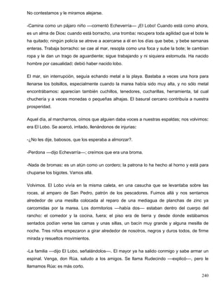 No contestamos y le miramos alejarse.
-Camina como un pájaro niño ––comentó Echeverría–– ¡El Lobo! Cuando está como ahora,
es un alma de Dios: cuando está borracho, una tromba: recupera toda agilidad que el bote le
ha quitado; ningún policía se atreve a acercarse a él en los días que bebe, y bebe semanas
enteras. Trabaja borracho: se cae al mar, resopla como una foca y sube la bote; le cambian
ropa y le dan un trago de aguardiente; sigue trabajando y ni siquiera estornuda. Ha nacido
hombre por casualidad: debió haber nacido lobo.
El mar, sin interrupción, seguía echando metal a la playa. Bastaba a veces una hora para
llenarse los bolsillos, especialmente cuando la marea había sido muy alta, y no sólo metal
encontrábamos: aparecían también cuchillos, tenedores, cucharillas, herramienta, tal cual
chuchería y a veces monedas o pequeñas alhajas. El basural cercano contribuía a nuestra
prosperidad.
Aquel día, al marcharnos, oímos que alguien daba voces a nuestras espaldas; nos volvimos:
era El Lobo. Se acercó, irritado, llenándonos de injurias:
-¿No les dije, babosos, que los esperaba a almorzar?.
-Perdona ––dijo Echevarría––; creímos que era una broma.
-Nada de bromas: es un atún como un cordero; la patrona lo ha hecho al horno y está para
chuparse los bigotes. Vamos allá.
Volvimos. El Lobo vivía en la misma caleta, en una casucha que se levantaba sobre las
rocas, al amparo de San Pedro, patrón de los pescadores. Fuimos allá y nos sentamos
alrededor de una mesilla colocada al reparo de una mediagua de planchas de zinc ya
carcomidas por la marea. Los dormitorios ––había dos–– estaban dentro del cuerpo del
rancho: el comedor y la cocina, fuera; el piso era de tierra y desde donde estábamos
sentados podían verse las camas y unas sillas, un bacín muy grande y alguna mesilla de
noche. Tres niños empezaron a girar alrededor de nosotros, negros y duros todos, de firme
mirada y resueltos movimientos.
-La familia ––dijo El Lobo, señalándolos––. El mayor ya ha salido conmigo y sabe armar un
espinal. Venga, don Rúa, saludo a los amigos. Se llama Rudecindo ––explicó––, pero le
llamamos Rúa: es más corto.
240
 