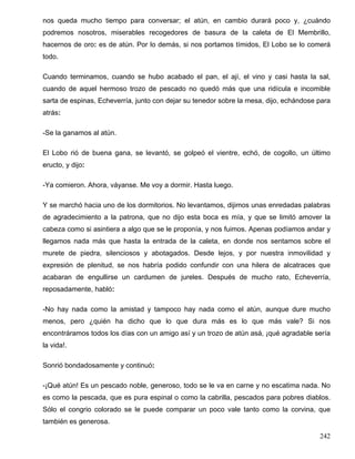 nos queda mucho tiempo para conversar; el atún, en cambio durará poco y, ¿cuándo
podremos nosotros, miserables recogedores de basura de la caleta de El Membrillo,
hacernos de oro: es de atún. Por lo demás, si nos portamos tímidos, El Lobo se lo comerá
todo.
Cuando terminamos, cuando se hubo acabado el pan, el ají, el vino y casi hasta la sal,
cuando de aquel hermoso trozo de pescado no quedó más que una ridícula e incomible
sarta de espinas, Echeverría, junto con dejar su tenedor sobre la mesa, dijo, echándose para
atrás:
-Se la ganamos al atún.
El Lobo rió de buena gana, se levantó, se golpeó el vientre, echó, de cogollo, un último
eructo, y dijo:
-Ya comieron. Ahora, váyanse. Me voy a dormir. Hasta luego.
Y se marchó hacia uno de los dormitorios. No levantamos, dijimos unas enredadas palabras
de agradecimiento a la patrona, que no dijo esta boca es mía, y que se limitó amover la
cabeza como si asintiera a algo que se le proponía, y nos fuimos. Apenas podíamos andar y
llegamos nada más que hasta la entrada de la caleta, en donde nos sentamos sobre el
murete de piedra, silenciosos y abotagados. Desde lejos, y por nuestra inmovilidad y
expresión de plenitud, se nos habría podido confundir con una hilera de alcatraces que
acabaran de engullirse un cardumen de jureles. Después de mucho rato, Echeverría,
reposadamente, habló:
-No hay nada como la amistad y tampoco hay nada como el atún, aunque dure mucho
menos, pero ¿quién ha dicho que lo que dura más es lo que más vale? Si nos
encontráramos todos los días con un amigo así y un trozo de atún asá, ¡qué agradable sería
la vida!.
Sonrió bondadosamente y continuó:
-¡Qué atún! Es un pescado noble, generoso, todo se le va en carne y no escatima nada. No
es como la pescada, que es pura espinal o como la cabrilla, pescados para pobres diablos.
Sólo el congrio colorado se le puede comparar un poco vale tanto como la corvina, que
también es generosa.
242
 