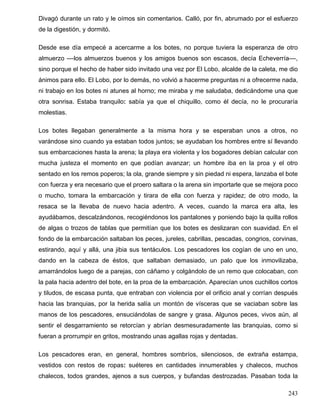 Divagó durante un rato y le oímos sin comentarios. Calló, por fin, abrumado por el esfuerzo
de la digestión, y dormitó.
Desde ese día empecé a acercarme a los botes, no porque tuviera la esperanza de otro
almuerzo ––los almuerzos buenos y los amigos buenos son escasos, decía Echeverría––,
sino porque el hecho de haber sido invitado una vez por El Lobo, alcalde de la caleta, me dio
ánimos para ello. El Lobo, por lo demás, no volvió a hacerme preguntas ni a ofrecerme nada,
ni trabajo en los botes ni atunes al horno; me miraba y me saludaba, dedicándome una que
otra sonrisa. Estaba tranquilo: sabía ya que el chiquillo, como él decía, no le procuraría
molestias.
Los botes llegaban generalmente a la misma hora y se esperaban unos a otros, no
varándose sino cuando ya estaban todos juntos; se ayudaban los hombres entre sí llevando
sus embarcaciones hasta la arena; la playa era violenta y los bogadores debían calcular con
mucha justeza el momento en que podían avanzar; un hombre iba en la proa y el otro
sentado en los remos poperos; la ola, grande siempre y sin piedad ni espera, lanzaba el bote
con fuerza y era necesario que el proero saltara o la arena sin importarle que se mejora poco
o mucho, tomara la embarcación y tirara de ella con fuerza y rapidez; de otro modo, la
resaca se la llevaba de nuevo hacia adentro. A veces, cuando la marca era alta, les
ayudábamos, descalzándonos, recogiéndonos los pantalones y poniendo bajo la quilla rollos
de algas o trozos de tablas que permitían que los botes es deslizaran con suavidad. En el
fondo de la embarcación saltaban los peces, jureles, cabrillas, pescadas, congrios, corvinas,
estirando, aquí y allá, una jibia sus tentáculos. Los pescadores los cogían de uno en uno,
dando en la cabeza de éstos, que saltaban demasiado, un palo que los inmovilizaba,
amarrándolos luego de a parejas, con cáñamo y colgándolo de un remo que colocaban, con
la pala hacia adentro del bote, en la proa de la embarcación. Aparecían unos cuchillos cortos
y tiludos, de escasa punta, que entraban con violencia por el orificio anal y corrían después
hacia las branquias, por la herida salía un montón de vísceras que se vaciaban sobre las
manos de los pescadores, ensuciándolas de sangre y grasa. Algunos peces, vivos aún, al
sentir el desgarramiento se retorcían y abrían desmesuradamente las branquias, como si
fueran a prorrumpir en gritos, mostrando unas agallas rojas y dentadas.
Los pescadores eran, en general, hombres sombríos, silenciosos, de extraña estampa,
vestidos con restos de ropas: suéteres en cantidades innumerables y chalecos, muchos
chalecos, todos grandes, ajenos a sus cuerpos, y bufandas destrozadas. Pasaban toda la
243
 