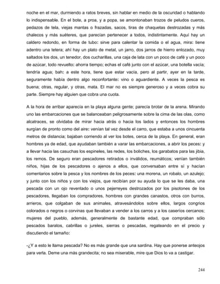 noche en el mar, durmiendo a ratos breves, sin hablar en medio de la oscuridad o hablando
lo indispensable. En el bote, a proa, y a popa, se amontonaban trozos de peludos cueros,
pedazos de tela, viejas mantas o frazadas, sacos, tiras de chaquetas destrozadas y más
chalecos y más suéteres, que parecían pertenecer a todos, indistintamente. Aquí hay un
caldero redondo, en forma de tubo: sirve para calentar la comida o el agua, mira: tiene
adentro una tetera; ahí hay un plato de metal, un jarro, dos jarros de hierro enlozado, muy
saltados los dos, un tenedor, dos cucharillas, una caja de lata con un poco de café y un poco
de azúcar, todo revuelto: ahorra tiempo; echas el café junto con el azúcar, una botella vacía;
tendría agua; bah: a este hora, tiene que estar vacía, pero al partir, ayer en la tarde,
seguramente había dentro algo reconfortante: vino o aguardiente. A veces la pesca es
buena; otras, regular, y otras, mata. El mar no es siempre generoso y a veces cobra su
parte. Siempre hay alguien que cobra una cuota.
A la hora de arribar aparecía en la playa alguna gente; parecía brotar de la arena. Mirando
uno las embarcaciones que se balanceaban peligrosamente sobre la cima de las olas, como
alcatraces, se olvidaba de mirar hacia atrás o hacia los lados y entonces los hombres
surgían de pronto como del aire: venían tal vez desde el carro, que estaba a unos cincuenta
metros de distancia; bajaban corriendo al ver los botes, cerca de la playa. En general, eran
hombres ya de edad, que ayudaban también a varar las embarcaciones, a abrir los peces: y
a llevar hacia las casuchas los espineles, las redes, los boliches, los garabatos para las jibia,
los remos. De seguro eran pescadores retirados o inválidos, reumáticos; venían también
niños, hijas de los pescadores o ajenos a ellos, que conversaban entre sí y hacían
comentarios sobre la pesca y los nombres de los peces: una morena, un robalo, un azulejo;
y junto con los niños y con los viejos, que recibían por su ayuda lo que se les daba, una
pescada con un ojo reventado o unos pejerreyes destrozados por los pisotones de los
pescadores, llegaban los compradores, hombres con grandes canastos, otros con burros,
arrieros, que colgaban de sus animales, atravesándolos sobre ellos, largos congrios
colorados o negros o corvinas que llevaban a vender a los carros y a los caseríos cercanos;
mujeres del pueblo, además, generalmente de bastante edad, que compraban sólo
pescados baratos, cabrillas o jureles, sierras o pescadas, regateando en el precio y
discutiendo el tamaño:
-¿Y a esto le llama pescada? No es más grande que una sardina. Hay que ponerse anteojos
para verla. Deme una más grandecita; no sea miserable, mire que Dios lo va a castigar.
244
 