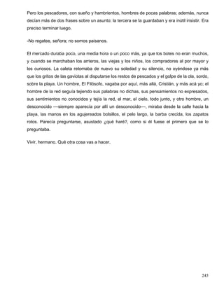 Pero los pescadores, con sueño y hambrientos, hombres de pocas palabras; además, nunca
decían más de dos frases sobre un asunto; la tercera se la guardaban y era inútil insistir. Era
preciso terminar luego.
-No regatee, señora; no somos paisanos.
El mercado duraba poco, una media hora o un poco más, ya que los botes no eran muchos,
y cuando se marchaban los arrieros, las viejas y los niños, los compradores al por mayor y
los curiosos. La caleta retomaba de nuevo su soledad y su silencio, no oyéndose ya más
que los gritos de las gaviotas al disputarse los restos de pescados y el golpe de la ola, sordo,
sobre la playa. Un hombre, El Filósofo, vagaba por aquí, más allá, Cristián, y más acá yo; el
hombre de la red seguía tejiendo sus palabras no dichas, sus pensamientos no expresados,
sus sentimientos no conocidos y tejía la red, el mar, el cielo, todo junto, y otro hombre, un
desconocido ––siempre aparecía por allí un desconocido––, miraba desde la calle hacia la
playa, las manos en los agujereados bolsillos, el pelo largo, la barba crecida, los zapatos
rotos. Parecía preguntarse, asustado ¿qué haré?, como si él fuese el primero que se lo
preguntaba.
Vivir, hermano. Qué otra cosa vas a hacer.
245
 