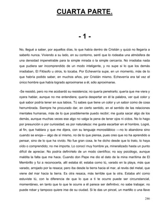 CUARTA PARTE.
- 1 -
No, llegué a saber, por aquellos días, lo que había dentro de Cristián y quizá no llegaría a
saberlo nunca. Viviendo a su lado, en su contorno, sentí que lo rodeaba una atmósfera de
una densidad impenetrable para la simple mirada o la simple cercanía. No irradiaba nada
que pudiera ser incomprendido de un modo inteligente, y no supe si lo que los demás
irradiaban, El Filósofo u otros, lo tocaba. Por Echeverría supe, en un momento, más de lo
que habría podido saber, en muchos años, por Cristián mismo. Echeverría era tal vez el
único hombre que había logrado aproximarse a él, sólo aproximarse.
-Se resistió, pero no me acobardó su resistencia; no quería penetrarlo; quería que me viera y
oyera hablar, aunque no me entendiera; quería despertar en él la palabra, ver qué color y
qué sabor podría tener en sus labios. Tú sabes que tiene un color y un sabor como de cosa
herrumbrada. Siempre he procurado dar, en cierto sentido, en el sentido de las relaciones
mentales humanas, más de lo que posiblemente puedo recibir; me gusta sacar algo de los
demás, aunque muchas veces ese algo no valga la pena de tener ojos ni oídos. No lo hago
por presunción o por curiosidad; es por naturaleza: me gusta escarbar en el hombre. Logré,
al fin, que hablara y que me dijera, con su lenguaje monosilábico ––no lo abandona sino
cuando se enoja–– algo de sí mismo, no de lo que piensa, pues creo que no ha aprendido a
pensar, sino de lo que ha vivido. No fue gran cosa, le he dicho desde que lo trato, lo haya
oído o comprendido; no me importa. Lo conocí muy hombre ya, mineralizado hasta un punto
difícil de apreciar. No podría definírtelo de un modo científico; no soy psicólogo, aunque
maldita la falta que me hace. Cuando don Pepe me dio el dato de la mina marítima de El
Membrillo y fui a reconocerla, allí estaba él; estaba como tú, varado en la playa, más que
varado, arrojado por la resaca; pero iba desde la tierra hacia el mar, al revés del metal, que
viene del mar hacia la tierra. Es otra resaca, más terrible que la otra. Estaba ahí como
estuviste tú, con la diferencia de que lo que a ti te ocurre puede ser circunstancial,
momentáneo, en tanto que lo que le ocurre a él parece ser definitivo; no sabe trabajar, no
puede robar y tampoco quiere irse de su ciudad. Si le das un pincel, un martillo o una llave
246
 