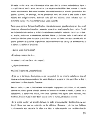 Mi padre no dijo nada y seguí leyendo y leí de todo, diarios, revistas, calendarios y libros y
contagió con mi pasión a mis hermanos, que empezaron también a leer, aunque no con la
misma asiduidad mía. Mis notas escolares descendieran hasta un mínimo, que alarmó a mis
padres, quienes, sin embargo, no me prohibieron leer: no sabían si era bueno o malo
hacerlo tan exageradamente, temieron sólo por mis estudios, unos estudios que no
terminaría nunca, y me recomendaron que fuese prudente.
Pero nunca conté a Echeverría el final de mis relaciones con aquella señora: un día, en el
diario que ella acostumbraba leer, apareció, entra otras, una fotografía de mi padre. Era él
sin duda ni disimulo posible, y el diario lo señalaba como ladrón peligroso, dando su nombre,
su apodo y todos sus antecedentes policiales. No se podía hacer nada: la señora leía el
diario con atención y era indudable que lo vería. No dijo por cierto, una sola palabra pero mi
padre, que tenía el pudor de su profesión, decidió cambiarse de casa y fue a notificárselo a
la señora. La señora le preguntó:
-¿Quiere usted dejar la casa?.
-Sí, señora ––respondió él––.
La señora lo miró con fijeza y le preguntó:
-¿Es por lo del diario?.
Mi padre no contestó, y la señora dijo:
-Sí es por lo del diario, don Aniceto, no se vaya usted. No me importa nada lo que diga el
diario y no tengo ninguna queja contra usted. Cada uno se gana la vida como Dios le deja y
usted es un hombre decente. Quédese.
Pero mi padre, a quien no favorecía en nada aquella propaganda periodística, no sólo quería
cambiar de casa: quería también cambiar de ciudad de ciudad e insistió. Cuando fui a
despedirme, la señora me abrazó, echó unas lágrimas y me regaló, como recuerdo, tres
folletines. Cuando hube de salir de mi casa a correr el mundo, allí estaban todavía.
-Sí, tú tuviste suerte y yo también, la tuve: mi padre era anarquista y también leía, ¡y qué
libros!, libros que casi no entendía, de la biblioteca Sempere, y de los que hablaba
continuamente algo pescaba de ellos, una idea, la más pequeña, que rumiaba durante
250
 