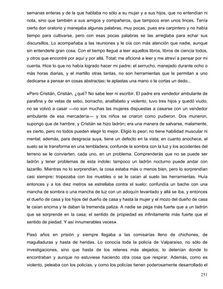 semanas enteras y de la que hablaba no sólo a su mujer y a sus hijos, que no entendían ni
nota, sino que también a sus amigos y compañeros, que tampoco eran unos linces. Tenía
cierto don oratorio y manejaba algunas palabras, muy pocas, pues era carpintero y no había
tiempo para cultivarse, pero con esas pocas palabras se las arreglaba para echar sus
discursillos. Lo acompañaba a las reuniones y le oía con más atención que nadie, aunque
sin entenderle gran cosa. Con el tiempo llegué a leer aquellos libros, libros de ciencia todos,
y otros que encontré por aquí y por allá. Total: me aficioné a leer y me atreví a pensar por mi
cuenta. Hice lo que no había logrado hacer mi padre: el serrucho, manejado durante ocho o
más horas diarias, y el martillo otras tantas, no son herramientas que le permitan a uno
dedicarse a pensar en cosas abstractas: te aplastas una mano o te cortas un dedo...
«Pero Cristián, Cristián, ¿qué? No sabe leer ni escribir. El padre era vendedor ambulante de
parafina y de velas de sebo, borracho, analfabeto y violento, tuvo tres hijos y quedó viudo;
no se volvió a casar ––no son muchas las mujeres dispuestas a casarse con un vendedor
ambulante de esa mercadería–– y los niños se criaron como pudieron. Dos murieron,
supongo que de hambre, y Cristián se hizo ladrón: era una manera de salvarse, malamente,
es cierto, pero no todos pueden elegir lo mejor. Eligió lo peor: no tiene habilidad muscular ni
mental; además, para desgracia suya, tiene un defecto en la vista; en cuanto anochece, el
suelo se le transforma en una tembladera, confunde la sombra con la luz y los accidentes del
terreno se le convierten, cada uno, en un problema. Comprenderás que no se puede ser
ladrón y tener problemas de esta índole: tampoco un ladrón nocturno puede andar con
lazarillo. Mientras no lo sorprendían, la cosa estaba más o menos bien, pero lo sorprendían
casi siempre: tropezaba con los muebles o se le caían al suelo las herramientas. Huía
entonces y a los diez metros se estrellaba contra el suelo: confundía un bache con una
mancha de sombra o una mancha de luz con un adoquín levantado y allá se iba, y entonces
el dueño de casa y los hijos del dueño de casa y hasta la mujer y el mozo del dueño de casa
le caían encima y le daban la tremenda paliza. A nadie se pega más fuerte que a un ladrón
que se sorprende en la casa; el sentido de propiedad es infinitamente más fuerte que el
sentido de piedad. Y así innumerables veces».
Pasó años en prisión y siempre llegaba a las comisarías lleno de chichones, de
magulladuras y hasta de heridas. Lo conocía toda la policía de Valparaíso, no sólo de
investigaciones, sino que hasta de los retenes más alejados; lo detenían donde lo
encontraban y aunque no estuviese haciendo otra cosa que respirar. Además, como es
violento, peleaba con los policías, y como los policías tienen poderosamente desarrollado el
251
 