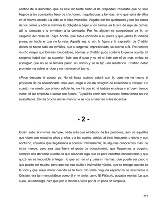 sentido de la autoridad, que es casi tan fuerte como el de propiedad, resultaba que no sólo
llegaba a las comisarlas lleno de chichones, magulladuras y heridas, sino que salía de ellas
en el mismo estado. La vida se le hizo imposible. Vagaba por las quebradas y por las cimas
de los cerros y sólo el hambre lo obligaba a bajar a los barrios en busca de algo de comer;
allí lo tomaban y lo enviaban a la comisaría. Por fin, alguien se compadeció de él, un
sargento del retén de Playa Ancha, que había conocido a su padre y que jamás lo tomaba
preso: se hacía el que no lo veía. Aquella vez lo vio: la figura y la expresión de Cristián
deben de haber sido tan terribles, que el sargento, impresionado, se acercó a él. Era hombre
mucho mayor que Cristián, bondadoso, además, y Cristián pudo contarle lo que le ocurría. El
sargento habló con su superior, éste con el suyo y no sé si éste con el de más arriba; se
consiguió que no se le tomara preso sin motivo y se le fijó una residencia. Cristián debió
prometer no volver a robar y no moverse del barrio.
«Poco después le conocí yo. No sé hasta cuándo estaré con él, pero me he hecho el
propósito de no abandonarle; más aún, tengo el oculto designio de enseñarle a trabajar. En
cuanto me sienta con ánimo suficiente, me iré con él: el trabajo empieza y el buen tiempo
viene; el sur empieza a soplar con fuerza. Tú podrás venir con nosotros: formaríamos un trío
avasallador. Con la brocha en las manos no se nos arrimarían ni las moscas».
- 2 -
Quién sabe si vivimos siempre, nada más que alrededor de las personas, aún de aquellas
que viven con nosotros años y años y a las cuales, debido al trato frecuente o diario y aun
nocturno, creemos que llegaremos a conocer íntimamente; de algunas conocemos más, de
otras menos, pero sea cual fuere el grado de conocimiento que lleguemos a adquirir,
siempre nos daremos cuenta de que reservan algo que es para nosotros impenetrable y que
quizá les es imposible entregar: lo que son en sí y para sí mismas, que puede ser poco o
que puede ser mucho, pero que es: ese oculto e indivisible núcleo, que se recoge cuando se
le toca y que suele matar cuando se le hiere. No tenía ninguna esperanza de acercarme a
Cristián; era tan monosilábico como él y no tenía, como El Filósofo, audacia mental. Lo que
supe, sin embargo, hizo que por lo menos tuviera por él un poco de simpatía.
252
 
