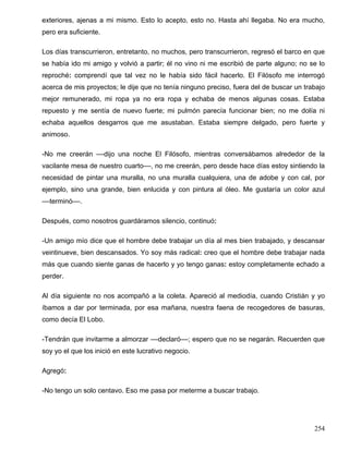 exteriores, ajenas a mi mismo. Esto lo acepto, esto no. Hasta ahí llegaba. No era mucho,
pero era suficiente.
Los días transcurrieron, entretanto, no muchos, pero transcurrieron, regresó el barco en que
se había ido mi amigo y volvió a partir; él no vino ni me escribió de parte alguno; no se lo
reproché: comprendí que tal vez no le había sido fácil hacerlo. El Filósofo me interrogó
acerca de mis proyectos; le dije que no tenía ninguno preciso, fuera del de buscar un trabajo
mejor remunerado, mi ropa ya no era ropa y echaba de menos algunas cosas. Estaba
repuesto y me sentía de nuevo fuerte; mi pulmón parecía funcionar bien; no me dolía ni
echaba aquellos desgarros que me asustaban. Estaba siempre delgado, pero fuerte y
animoso.
-No me creerán ––dijo una noche El Filósofo, mientras conversábamos alrededor de la
vacilante mesa de nuestro cuarto––, no me creerán, pero desde hace días estoy sintiendo la
necesidad de pintar una muralla, no una muralla cualquiera, una de adobe y con cal, por
ejemplo, sino una grande, bien enlucida y con pintura al óleo. Me gustaría un color azul
––terminó––.
Después, como nosotros guardáramos silencio, continuó:
-Un amigo mío dice que el hombre debe trabajar un día al mes bien trabajado, y descansar
veintinueve, bien descansados. Yo soy más radical: creo que el hombre debe trabajar nada
más que cuando siente ganas de hacerlo y yo tengo ganas: estoy completamente echado a
perder.
Al día siguiente no nos acompañó a la coleta. Apareció al mediodía, cuando Cristián y yo
íbamos a dar por terminada, por esa mañana, nuestra faena de recogedores de basuras,
como decía El Lobo.
-Tendrán que invitarme a almorzar ––declaró––; espero que no se negarán. Recuerden que
soy yo el que los inició en este lucrativo negocio.
Agregó:
-No tengo un solo centavo. Eso me pasa por meterme a buscar trabajo.
254
 