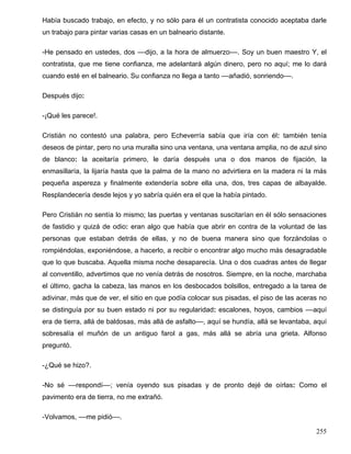 Había buscado trabajo, en efecto, y no sólo para él un contratista conocido aceptaba darle
un trabajo para pintar varias casas en un balneario distante.
-He pensado en ustedes, dos ––dijo, a la hora de almuerzo––. Soy un buen maestro Y, el
contratista, que me tiene confianza, me adelantará algún dinero, pero no aquí; me lo dará
cuando esté en el balneario. Su confianza no llega a tanto ––añadió, sonriendo––.
Después dijo:
-¡Qué les parece!.
Cristián no contestó una palabra, pero Echeverría sabía que iría con él: también tenía
deseos de pintar, pero no una muralla sino una ventana, una ventana amplia, no de azul sino
de blanco: la aceitaría primero, le daría después una o dos manos de fijación, la
enmasillaría, la lijaría hasta que la palma de la mano no advirtiera en la madera ni la más
pequeña aspereza y finalmente extendería sobre ella una, dos, tres capas de albayalde.
Resplandecería desde lejos y yo sabría quién era el que la había pintado.
Pero Cristián no sentía lo mismo; las puertas y ventanas suscitarían en él sólo sensaciones
de fastidio y quizá de odio: eran algo que había que abrir en contra de la voluntad de las
personas que estaban detrás de ellas, y no de buena manera sino que forzándolas o
rompiéndolas, exponiéndose, a hacerlo, a recibir o encontrar algo mucho más desagradable
que lo que buscaba. Aquella misma noche desaparecía. Una o dos cuadras antes de llegar
al conventillo, advertimos que no venía detrás de nosotros. Siempre, en la noche, marchaba
el último, gacha la cabeza, las manos en los desbocados bolsillos, entregado a la tarea de
adivinar, más que de ver, el sitio en que podía colocar sus pisadas, el piso de las aceras no
se distinguía por su buen estado ni por su regularidad: escalones, hoyos, cambios ––aquí
era de tierra, allá de baldosas, más allá de asfalto––, aquí se hundía, allá se levantaba, aquí
sobresalía el muñón de un antiguo farol a gas, más allá se abría una grieta. Alfonso
preguntó.
-¿Qué se hizo?.
-No sé ––respondí––; venía oyendo sus pisadas y de pronto dejé de oírlas: Como el
pavimento era de tierra, no me extrañó.
-Volvamos, ––me pidió––.
255
 