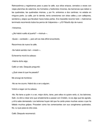 Retrocedimos y registramos paso a paso la calle, sus sitios eriazos, cerrados a veces con
viejas planchas de calamina, los húmedos y hediondos rincones, las barrancas que daban a
las quebradas, las quebradas mismas, y por fin, entramos a dos cantinas: no estaba en
ninguna parte. La calle, por lo demás, tenía conexiones con otras calles y con callejones,
senderos y atajos que llevaban hacia todas partes. Era imposible recorrer todo ––habríamos
terminado recorriendo todos los perros de Valparaíso–– y El Filósofo dijo de nuevo:
-Volvamos.
-¿No habrá vuelto al puerto? ––insinué––.
-Quizá ––contestó––, pero ahí es más difícil encontrarlo.
Recorrimos de nuevo la calle.
-Se habrá sentido mal ––insistí––.
Echeverría movió la cabeza:
-Habría dicho algo.
Calló un rato. Después preguntó:
-¿Qué crees tú que ha pasado?
Me encogí de hombros:
-No se me ocurre. Habrá ido a ver a alguien.
Volvió a negar con la cabeza.
-No. No tiene a quién ir a ver, mejor dicho, tiene, pero ellos no quiere verlo; sí, los ladrones.
Salir, no diré a robar sino que simplemente a pasear con Cristián, no es algo que les agrade,
y él lo sabe demasiado. Los ladrones huyen del que ha caído preso muchas veces o que ha
fallado muchos golpes. Proceden como los comerciantes con sus congéneres quebrados.
No. Lo que pasa es otra cosa.
Calló. Después recomenzó:
256
 