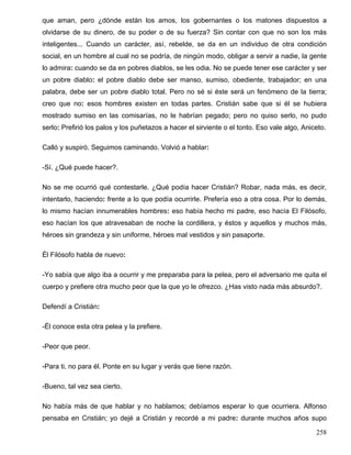 que aman, pero ¿dónde están los amos, los gobernantes o los matones dispuestos a
olvidarse de su dinero, de su poder o de su fuerza? Sin contar con que no son los más
inteligentes... Cuando un carácter, así, rebelde, se da en un individuo de otra condición
social, en un hombre al cual no se podría, de ningún modo, obligar a servir a nadie, la gente
lo admira: cuando se da en pobres diablos, se les odia. No se puede tener ese carácter y ser
un pobre diablo: el pobre diablo debe ser manso, sumiso, obediente, trabajador; en una
palabra, debe ser un pobre diablo total. Pero no sé si éste será un fenómeno de la tierra;
creo que no: esos hombres existen en todas partes. Cristián sabe que si él se hubiera
mostrado sumiso en las comisarías, no le habrían pegado; pero no quiso serlo, no pudo
serlo: Prefirió los palos y los puñetazos a hacer el sirviente o el tonto. Eso vale algo, Aniceto.
Calló y suspiró. Seguimos caminando. Volvió a hablar:
-Sí. ¿Qué puede hacer?.
No se me ocurrió qué contestarle. ¿Qué podía hacer Cristián? Robar, nada más, es decir,
intentarlo, haciendo: frente a lo que podía ocurrirle. Prefería eso a otra cosa. Por lo demás,
lo mismo hacían innumerables hombres: eso había hecho mi padre, eso hacía El Filósofo,
eso hacían los que atravesaban de noche la cordillera, y éstos y aquellos y muchos más,
héroes sin grandeza y sin uniforme, héroes mal vestidos y sin pasaporte.
Él Filósofo habla de nuevo:
-Yo sabía que algo iba a ocurrir y me preparaba para la pelea, pero el adversario me quita el
cuerpo y prefiere otra mucho peor que la que yo le ofrezco. ¿Has visto nada más absurdo?.
Defendí a Cristián:
-Él conoce esta otra pelea y la prefiere.
-Peor que peor.
-Para ti, no para él. Ponte en su lugar y verás que tiene razón.
-Bueno, tal vez sea cierto.
No había más de que hablar y no hablamos; debíamos esperar lo que ocurriera. Alfonso
pensaba en Cristián; yo dejé a Cristián y recordé a mi padre: durante muchos años supo
258
 