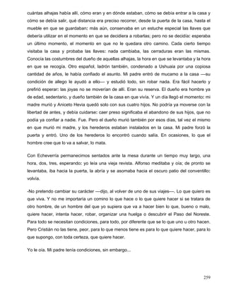 cuántas alhajas había allí, cómo eran y en dónde estaban, cómo se debía entrar a la casa y
cómo se debía salir, qué distancia era preciso recorrer, desde la puerta de la casa, hasta el
mueble en que se guardaban: más aún, conservaba en un estuche especial las llaves que
debería utilizar en el momento en que se decidiera a robarlas; pero no se decidía: esperaba
un último momento, el momento en que no le quedara otro camino. Cada cierto tiempo
visitaba la casa y probaba las llaves: nada cambiaba, las cerraduras eran las mismas.
Conocía las costumbres del dueño de aquellas alhajas, la hora en que se levantaba y la hora
en que se recogía. Otro español, ladrón también, condenado a Ushuaia por una copiosa
cantidad de años, le había confiado el asunto. Mi padre entró de mucamo a la casa ––su
condición de allego le ayudó a ello–– y estudió todo, sin robar nada. Era fácil hacerlo y
prefirió esperar: las joyas no se moverían de allí. Eran su reserva. El dueño era hombre ya
de edad, sedentario, y dueño también de la casa en que vivía. Y un día llegó el momento: mi
madre murió y Aniceto Hevia quedó solo con sus cuatro hijos. No podría ya moverse con la
libertad de antes, y debía cuidarse: caer preso significaba el abandono de sus hijos, que no
podía ya confiar a nadie. Fue. Pero el dueño murió también por esos días, tal vez el mismo
en que murió mi madre, y los herederos estaban instalados en la casa. Mi padre forzó la
puerta y entró. Uno de los herederos lo encontró cuando salía. En ocasiones, lo que el
hombre cree que lo va a salvar, lo mata.
Con Echeverría permanecimos sentados ante la mesa durante un tiempo muy largo, una
hora, dos, tres, esperando: yo leía una vieja revista. Alfonso meditaba y oía; de pronto se
levantaba, iba hacia la puerta, la abría y se asomaba hacia el oscuro patio del conventillo:
volvía.
-No pretendo cambiar su carácter ––dijo, al volver de uno de sus viajes––. Lo que quiero es
que viva. Y no me importaría un comino lo que hace o lo que quiere hacer si se tratara de
otro hombre, de un hombre del que yo supiera que va a hacer bien lo que, bueno o malo,
quiere hacer, intenta hacer, robar, organizar una huelga o descubrir el Paso del Noreste.
Para todo se necesitan condiciones, para todo, por diferente que se lo que uno u otro hacen.
Pero Cristián no las tiene, peor, para lo que menos tiene es para lo que quiere hacer, para lo
que supongo, con toda certeza, que quiere hacer.
Yo le oía. Mi padre tenía condiciones, sin embargo...
259
 
