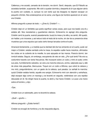 Callamos y me acosté, cansado de la tensión; me dormí. Sentí, después, que El Filósofo se
acostaba también, suspirando. Me volví a quedar dormido y desperté al oír que alguien abría
la puerta con cuidado, sí, aunque no con tanto que las bisagras no dejaran escapar un
pequeño chirrido. Nos enderezamos en la cama; una figura de hombre apareció en el vano:
era Cristián.
Alfonso preguntó a pesar de todo: ––¿Eres tú, Cristián? ––.
Cristián dejó oír un farfullido que podía significar varias cosas, pero que nos bastó: era él y
estaba allí. Nos recostamos y guardamos silencio. Echeverría no agregó otra pregunta.
Cristián cerró la puerta, avanzó pesadamente, buscó la mesa y la silla y se sentó. Allí quedó,
sin hablar y sin moverse, y así estuvo todo el resto de la noche, sin dar de su presencia otras
muestras que unos esputos que cada cierto tiempo lanzaba contra el suelo.
Amaneció lentamente, y a medida que la claridad del día fue entrando en el cuarto, pude ver
mejor a Cristián: estaba sentado ante la mesa, la espalda vuelta hacia nosotros, afirmados
los codos en la cubierta de la mesilla, la cara apoyada en las manos. Parecía dormir, tan
inmóvil estaba. Seguía, sin embargo, escupiendo de rato en rato. ¿Por qué tanto? No era su
costumbre hacerlo con tanta frecuencia. Me incorporé sobre un codo y miré al suelo: entre
sus pies, humildemente calzados, se veía una mancha obscura, ancha, salpicada aquí y allá
de otras más pequeñas, blancuzcas. Toqué con un codo a Alfonso, que volvió la cabeza y
me miró, preguntándome, con un gesto de la cabeza, qué pasaba. Le señalé la mancha:
quizá Cristián estaba herido; aquello era sangre. Echeverría miró con atención y extrañeza,
dejó escapar algo como un rezongo y se levantó en seguida, vistiéndose con una rapidez
desusada en él. Se dirigió hacia la puerta, la abrió y fue hacia Cristián. Lo puso una mano
sobre el hombro, y dijo:
-Oye.
Cristián tuvo un sobresalto, pero no levantó la cabeza.
-¡Qué! ––gruñó––.
Alfonso preguntó: -¿Estás herido?.
Cristián se encogió de hombros y no dio respuesta alguna.
260
 