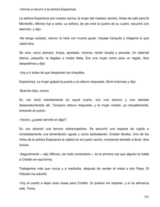 -Vamos a recurrir a la señora Esperanza.
La señora Esperanza era nuestra vecina, la mujer del maestro Jacinto. Antes de salir para El
Membrillo, Alfonso fue a verla. La señora, de pie ante la puerta de su cuarto, escuchó con
atención, y dijo:
-No tenga cuidado, vecino: lo haré con mucho gusto. Váyase tranquilo y tráigame lo que
usted dice.
Se veía, como siempre, limpia, apretada, morena, recién lavada y peinada. Un delantal
blanco, pequeño, le llegaba a media falda. Era una mujer como para un regalo. Nos
despedimos y dijo:
-Voy a ir antes de que despierten los chiquillos.
Esperamos. La mujer golpeó la puerta y no obtuvo respuesta. Abrió entonces y dijo:
-Buenos días, vecino.
Su voz sonó extrañamente en aquel cuarto, con una dulzura y una claridad
desacostumbrada allí. Tampoco obtuvo respuesta, y la mujer insistió, ya resueltamente,
entrando al cuarto:
-Vecino, ¿puedo servirle en algo?.
Su voz alcanzó una ternura sobrecogedora. Se escuchó una especie de rugido e
inmediatamente una lamentación aguda y como barboteante: Cristián lloraba. Uno de los
niños de la señora Esperanza le replicó en el cuarto vecino, rompiendo también a llorar. Nos
fuimos.
-Seguramente ––dijo Alfonso, por todo comentario–– es la primera vez que alguien le habla
a Cristián en esa forma.
Trabajamos más que nunca y a mediodía, después de vender el metal a don Pepe, El
Filósofo me advirtió.
-Voy el cuarto a dejar unas cosas para Cristián. Si quieres me esperas, y si no almuerza
solo. Toma.
262
 