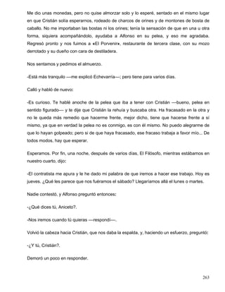 Me dio unas monedas, pero no quise almorzar solo y lo esperé, sentado en el mismo lugar
en que Cristián solía esperarnos, rodeado de charcos de orines y de montones de bosta de
caballo. No me importaban las bostas ni los orines; tenía la sensación de que en una u otra
forma, siquiera acompañándolo, ayudaba a Alfonso en su pelea, y eso me agradaba.
Regresó pronto y nos fuimos a «El Porvenir», restaurante de tercera clase, con su mozo
derrotado y su dueño con cara de destiladera.
Nos sentamos y pedimos el almuerzo.
-Está más tranquilo ––me explicó Echevarría––; pero tiene para varios días.
Calló y habló de nuevo:
-Es curioso. Te hablé anoche de la pelea que iba a tener con Cristián ––bueno, pelea en
sentido figurado–– y te dije que Cristián la rehuía y buscaba otra. Ha fracasado en la otra y
no le queda más remedio que hacerme frente, mejor dicho, tiene que hacerse frente a sí
mismo, ya que en verdad la pelea no es conmigo, es con él mismo. No puedo alegrarme de
que lo hayan golpeado; pero si de que haya fracasado, ese fracaso trabaja a favor mío... De
todos modos, hay que esperar.
Esperamos. Por fin, una noche, después de varios días, El Filósofo, mientras estábamos en
nuestro cuarto, dijo:
-El contratista me apura y le he dado mi palabra de que iremos a hacer ese trabajo. Hoy es
jueves. ¿Qué les parece que nos fuéramos el sábado? Llegaríamos allá el lunes o martes.
Nadie contestó, y Alfonso preguntó entonces:
-¿Qué dices tú, Aniceto?.
-Nos iremos cuando tú quieras ––respondí––.
Volvió la cabeza hacia Cristián, que nos daba la espalda, y, haciendo un esfuerzo, preguntó:
-¿Y tú, Cristián?.
Demoró un poco en responder.
263
 