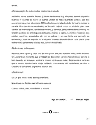 -No sé.
Alfonso agregó: -De todos modos, nos iremos el sábado.
Amaneció un día sombrío. Alfonso y yo nos levantamos muy temprano, salimos al patio a
lavarnos y volvimos de nuevo al cuarto: Cristián lo había levantado también. Los tres
permanecimos un rato silenciosos. El Filósofo dio una mirada alrededor del cuarto, recogió la
frazada, hizo con ella un envoltorio y se la metió bajo el brazo: no abultaba gran cosa.
Salimos de nuevo al patio, que estaba desierto, y partimos, pero partimos sólo Alfonso y yo:
Cristián quedó de pie ante la puerta del cuarto, mirando la lejanía. Lo miré de reojo: sus ojos
estaban sombríos, amoratados aún por los golpes, y su cara tenía una expresión de
desasosiego, casi de angustia. Lo vi al partir. Cuando después de dar unos pasos quise
darme vuelta para mirarlo una vez más, Alfonso me advirtió:
-No lo mires y no te apures.
Bajamos paso a paso y cada uno de esos pasos era para nosotros más y más doloroso.
Creí, durante un momento, que El Filósofo se detendría y volvería hacia Cristián, pero no lo
hizo. Aquello, sin embargo, terminaría pronto: veinte pasos más y llegaríamos al punto en
que el camino tomaba hacia abajo, doblando bruscamente, allí perderíamos de vista a
Cristián y al conventillo. El grito nos alcanzó allí:
-¡Espérenme!.
Era un grito ronco, como de desgarramiento.
Nos detuvimos. Cristián avanzó hacia nosotros.
Cuando se nos juntó, reanudamos la marcha.
“Hijo de ladrón”. * * * Manuel Rojas.
---- O ----
264
 