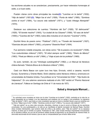 los escritores actuales no se caracterizan, precisamente, por hacer reiterados homenajes al
estilo, a un buen estilo.
Pueden citarse como obras principales las novelas(2): “Lanchas en la bahía” (1932),
“Hijo de ladrón” (1951)(3), “Mejor fue el vino” (1958), “Punta de rieles” (1960), “Sombras
contra el muro” (1964), “La oscura vida radiante” (1971), y “Justo Arteaga Alemparte”
(1974).
Destacan sus colecciones de cuentos: “Hombres del Sur” (1926), “El delincuente”
(1929), “El bonete maulino” (1943), “La ciudad de los Césares” (1958), “El vaso de leche”
(1959) y “Cuentos del Sur” (1963), todos ellos incluidos en el volumen “Cuentos” (1970).
Escribió libros de poesía como: “Poéticas” (1921), su “Tonada del transeúnte” (1927),
“Esencias del país chileno” (1963), y el poema “Desecha Rosa” (1954).
Fue asimismo notable ensayista, con obras como: “De la poesía a la revolución” (1938),
“Los costumbristas chilenos” (1957), “El árbol siempre verde” (1960), “Diario de México”
(1963), “Pasé por México un día” (1964), y “Viaje al país de los profetas” (1969).
Es autor, también, de una “Antología autobiográfica” (1962), y un Manual de literatura
chilena llamado “Historia Breve de la literatura chilena” (1964).
Casó con María Baeza con quien tuvo tres hijos. Enviudo, volvió a casarse, recorrió
Europa, Suramérica y Oriente Medio. Dictó cátedras sobre literatura chilena y americana en
universidades de Estados Unidos. Fue profesor en la “Universidad de Chile”. “Hijo Ilustre de
Valparaíso”. En una solemne ceremonia realizada el año 1957 recibió el “Premio Nacional
de Literatura”. Fallece en Santiago de Chile el 11 de marzo de 1973.
Salud y Anarquía Manuel...
2
Su actividad como novelista se inicia con la obra “Lanchas en la bahía” (1932), centrada en la vida de un
joven despedido de su trabajo y en las relaciones que sostiene con un amigo y una prostituta. Le siguieron
“Hijo de ladrón” (1951), que inicia un ciclo novelístico que gira en torno a Aniceto Hevia y que se continúa con
los libros “Mejor que el vino” (1958), “Sombras contra el muro” (1964) y “La oscura vida radiante” (1971).
3
“Hijo de Ladrón” es su obra más conocida, difundida y famosa, la que lo envió al Olimpo de los escritores
universales. Es una autobiografía y en ella ya se manifiesta el talento recreador de Manuel Rojas. Escribió
otras novelas interesantes, que tuvieron éxito de crítica y de público, pero “Hijo de Ladrón” es su epopeya
máxima, el texto que lo remitió a la gloria. Publicada en 1951, esta novela introdujo importantes innovaciones
en la narrativa chilena, es uno de los primeros relatos donde el argumento no se presenta de manera lineal, la
obra está seccionada de tal manera, que es casi un rompecabezas que el lector debe armar.
267
 
