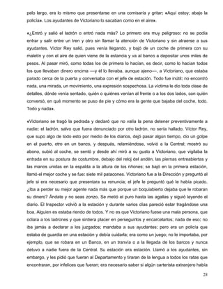pelo largo, era lo mismo que presentarse en una comisaría y gritar: «Aquí estoy; abajo la
policía». Los ayudantes de Victoriano lo sacaban como en el aire».
«¿Entró y salió el ladrón o entró nada más? Lo primero era muy peligroso: no se podía
entrar y salir entre un tren y otro sin llamar la atención de Victoriano y sin atraerse a sus
ayudantes. Víctor Rey salió, pues venía llegando, y bajó de un coche de primera con su
maletín y con el aire de quien viene de la estancia y va al banco a depositar unos miles de
pesos. Al pasar miró, como todas los de primera lo hacían, es decir, como lo hacían todos
los que llevaban dinero encima ––y él lo llevaba, aunque ajeno––, a Victoriano, que estaba
parado cerca de la puerta y conversaba con el jefe de estación. Todo fue inútil: no encontró
nada, una mirada, un movimiento, una expresión sospechosa. La víctima le dio toda clase de
detalles, dónde venía sentado, quién o quiénes venían al frente o a los dos lados, con quién
conversó, en qué momento se puso de pie y cómo era la gente que bajaba del coche, todo.
Todo y nada».
«Victoriano se tragó la pedrada y declaró que no valía la pena detener preventivamente a
nadie: el ladrón, salvo que fuera denunciado por otro ladrón, no sería hallado. Víctor Rey,
que supo algo de todo esto por medio de los diarios, dejó pasar algún tiempo, dio un golpe
en el puerto, otro en un banco, y después, relamiéndose, volvió a la Central; mostró su
abono, subió al coche, se sentó y desde ahí miró a su gusto a Victoriano, que vigilaba la
entrada en su postura de costumbre, debajo del reloj del andén, las piernas entreabiertas y
las manos unidas en la espalda a la altura de los riñones; se bajó en la primera estación,
llamó el mejor coche y se fue: siete mil patacones. Victoriano fue a la Dirección y preguntó al
jefe si era necesario que presentara su renuncia; el jefe le preguntó qué le había picado.
¿Iba a perder su mejor agente nada más que porque un boquiabierto dejaba que le robaran
su dinero? Ándate y no seas zonzo. Se metió el puro hasta las agallas y siguió leyendo el
diario. El Inspector volvió a la estación y durante varios días pareció estar tragándose una
boa. Alguien es estaba riendo de todos. Y no es que Victoriano fuese una mala persona, que
odiara a los ladrones y que sintiera placer en perseguirlos y encarcelarlos; nada de eso: no
iba jamás a declarar a los juzgados; mandaba a sus ayudantes; pero era un policía que
estaba de guardia en una estación y debía cuidarla; era como un juego; no le importaba, por
ejemplo, que se robara en un Banco, en un tranvía o a la llegada de los barcos y nunca
detuvo a nadie fuera de la Central. Su estación era estación. Llamó a los ayudantes, sin
embargo, y les pidió que fueran al Departamento y tiraran de la lengua a todos los ratas que
encontraran, por infelices que fueran; era necesario saber si algún carterista extranjero había
28
 