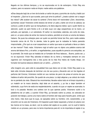 llegado en los últimos tiempos; y no se equivocaba en lo de extranjero. Víctor Rey era
cubano, pero no sacaron nada en limpio: nadie sabía una palabra».
«Días después bajó de un tren de la tarde un señor de pera y ponchito de vicuña y habló con
el inspector. ¿Qué es lo que sucede, para qué sirve la policía?, ¿hasta cuándo van a seguir
los robos? ¡Me acaban da sacar la cartera! ¡Tenía doce mil nacionales! ¡Cien, doscientas,
quinientas vacas! Victoriano sintió deseos de tomar un palo y darle con él en la cabeza; se
contuvo y pidió al señor que se tranquilizara y le diera algunos datos: qué o quién llamó su
atención, quién se paró frente a él o al lado suyo con algo sospechoso en la mano, un
pañuelo, por ejemplo, o un sobretodo. El señor no recordaba; además, era corto de vista,
pero sí, un poco antes de echar de menos la cartera, percibió en el aire un aroma de tabaco
habano. Se puso los anteojos para ver quién se permitía fumar tan fino, pero nadie estaba
fumando cerca de él. Por lo demás, toda la gente que le rodeaba le había parecido
irreprochable. ¿Por qué va a ser sospechoso un señor que saca un pañuelo o lleva un diario
en las manos? Total: nada. Victoriano rogó al señor que no dijera una palabra acerca del
aroma del tabaco fino, y el señor, a regañadientes, pues aquello le parecía una estupidez, se
lo prometió. De modo que se trataba de un fumador de finos tabacos... Bueno, podía ser, y
no se equivocó: Víctor Rey adoraba el tabaco de su tierra y manejaba siempre en una
cigarrera con monograma dos o tres puros de la más fina hebra de Vuelta Abajo. Un
fumador de buenos tabacos debería ser un señor... ¿Cómo?».
«Se imaginó uno, pero sólo la casualidad hizo que diera con el rata. Víctor Rey pasó a su
lado sólo minutos después de terminar uno de sus puros y llevando aún en los bigotes el
perfume del Corona; Victoriano recibió en sus narices de perro de presa el aroma de que
hablara el señor del ponchito. Se quedó de una pieza. Lo dejó alejarse y se colocó de modo
de no perderlo de vista. Observó los movimientos; llevaba sobre todo en el brazo izquierdo y
un maletín en la mano derecha; dejó éste en el asiento, y ya iba a dejar también el
sobretodo, cuyo forro de seda era resplandeciente, cuando vio que un vejete se acercaba; lo
tocó a la pasada: llevaba una cartera con la que apenas podía. Victoriano subió a la
plataforma de un salto, y cuando Víctor Rey, ya lanzado sobre su presa, se colocaba en
posición de trabajo y ponía una mano sobre el hombro del viejo para hacerlo girar, sintió que
otra mano, más dura que la suya, se apoyaba sobre su hombro; viró, sorprendido, y se
encontró con la cara de Victoriano. El Inspector pudo haber esperado y tomar al cubano con
las manos en la masa, es decir, con la cartera del vejete en su poder, con lo cual lo habría
metido en un proceso, pero eso no tenía importancia para él; no le importaba el vejete ni su
29
 