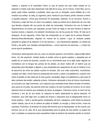 cartera, y apenas si le importaba Víctor: lo que él quería era que nadie robase en su
estación ni hasta unas diez estaciones más allá de la suya, por lo menos. Víctor Rey, por su
parte, pudo haber resistido y protestar, decir que era un atropello, sacar billetes de a mil,
mostrar sus anillos, su reloj, su cigarrera, pero, hiciera lo que hiciere, jamás volvería a entrar
a aquella estación. ¿Para qué entonces? El escándalo, además, no le convenía. Sonrió a
Victoriano y bajó del tren sin decir una palabra; nadie se enteró de la detención de una rata
que llevaba robados allí una punta de miles de nacionales. Victoriano fue con él hasta el
Departamento, en coche, por supuesto, ya que Víctor se negó a ir de otra manera, lo dejó en
buenas manos y regresó a la estación fumándose uno de los puros de Víctor. El rata se lo
obsequió. Al día siguiente, Víctor Rey fue embarcado en un vapor de la carrera Rosario-
Buenos-Aires-Montevideo, dejando en manos de la policía ––que no hubiese podido
probarle su golpe en la estación ni en los bancos––, sus impresiones digitales, su retrato de
frente y de perfil, sus medidas antropométricas ––como decimos los técnicos–– y todos los
puros que le quedaban».
«Victoriano había ganado otra vez, pero no siempre ganaría; era hombre y alguna falla debía
tener. Un día apareció: miraba desde el andén cómo la gente pasaba y repasaba por el
pasillo de un coche de primera, cuando vio un movimiento que no le dejó duda: alguien se
humedecía con la lengua las yemas de los dedos, es decir; había allí un ladrón que se
preparaba para desvalijar a alguien y que empezaba por asegurarse de que la cartera no se
le escurriría de entre los dedos cuando la tomase. (Es una mala costumbre, muchachos;
cuidado con ella). Corrió hacia la portezuela del coche y subió a la plataforma; cuando miró
hacia el pasillo el rata salía por la otra puerta: escapaba; llegó a la plataforma y giró para el
lado contrario del andén, saltando a tierra. Victoriano retrocedió e hizo el mismo movimiento;
se encontró con algo tremendo: una máquina que cambiaba línea había tomado al hombre,
que yacía en el suelo, las piernas entre las ruedas y la cara hundida en la tierra; en la mano
derecha tenía la cartera que acababa de sacar al pasajero. Victoriano corrió, lo tomó de los
hombros y tiró de él; era tarde; la máquina le había destrozado la pierna derecha. El
Inspector, que notó algo raro, la palpó los brazos y descubrió que el desgraciado tenía un
brazo postizo... Gritó y acudió gente, empleados del tren, pasajeros, entre éstos la persona
recién robada, que el ver la cartera se palpó el bolsillo, la recogió y volvió el tren, mudo de
sorpresa. Victoriano, al arrastrar el cuerpo del hombre que se desangraba, se dio cuenta, por
primera vez en su vida, de lo que representaba para la gente de esa estofa: su papel era
duro y bastaba su presencia para asustarlos hasta el extremo de hacerlos perder el control.
30
 