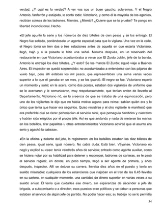 verdad. ¿Y cuál es la verdad? A ver vos sos un buen gaucho; aclaremos. Y el Negro
Antonio, fanfarrón y estúpido, lo contó todo: Victoriano, y como él la mayoría de los agentes,
recibían coimas de los ladrones. Mientes. ¿Miento? ¿Quiere que se lo pruebe? Te pongo en
libertad incondicional. Hecho.
«El jefe apuntó la serie y los números de diez billetes de cien pesos y se los entregó. El
Negro fue soltado, poniéndosele un agente especial para que lo vigilara. Una vez en la calle,
el Negro tomó un tren dos o tres estaciones antes de aquella en que estaría Victoriano,
llegó, bajó y a la pasada le hizo una señal. Minutos después, en un reservado del
restaurante en que Victoriano acostumbraba a verse con El Zurdo Julián, jefe de la banda,
Antonio le entregó los diez billetes. ¿Y esto? Se los manda El Zurdo; siguió viaje a Buenos
Aires. El inspector se quedó sorprendido: no acostumbraba a entenderse con los pájaros de
vuelo bajo, pero allí estaban los mil pesos, que representaban una suma varias veces
superior a lo que él ganaba en un mes, y se los guardó. El negro se fue. Victoriano esperó
un momento y salió: en la acera, como dos postes, estaban dos vigilantes de uniforme que
se le acercaron y le comunicaron, muy respetuosamente, que tenían orden de llevarlo al
Departamento. Victoriano rió, en la creencia de que se trataba de una equivocación, pero
uno de los vigilantes le dijo que no había motivo alguno para reírse; sabían quién era y lo
único que tenía que hacer era seguirlos. Quiso resistirse y el otro vigilante le manifestó que
era preferible que se riera: pertenecían al servicio rural, que perseguía bandidos y cuatreros
y habían sido elegidos por el propio jefe. Así es que andando y nada de meterse las manos
en los bolsillos, tirar papelitos u otros entretenimientos Victoriano advirtió que el asunto era
serio y agachó la cabeza».
«En la oficina y delante del jefe, lo registraron: en los bolsillos estaban los diez billetes de
cien pesos, igual serie, igual número. No cabía duda. Está bien. Váyanse. Victoriano no
negó y explicó su caso: tenía veintitrés años de servicio; entrado como agente auxiliar, como
se hiciera notar por su habilidad para detener y reconocer, ladrones de carteras, se le pasó
el servicio regular, en donde, en poco tiempo, llegó a ser agente de primera, y años
después, inspector. Allí se detuvo su carrera, llevaba diez años en el puesto y tenía un
sueldo miserable: cualquiera de los estancieros que viajaban en el tren de las 6.45 llevaba
en su cartera, en cualquier momento, una cantidad de dinero superior en varias veces a su
sueldo anual. Él tenía que cuidarles ese dinero, sin esperanzas de ascender a jefe de
brigada, a subcomisario o a director; esos puestos eran políticos y se daban a personas que
estaban al servicio de algún jefe de partido. No podía hacer eso; su trabajo no se lo permitía
34
 
