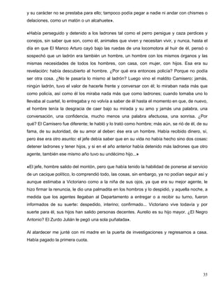 y su carácter no se prestaba para ello; tampoco podía pegar a nadie ni andar con chismes o
delaciones, como un matón o un alcahuete».
«Había perseguido y detenido a los ladrones tal como el perro persigue y caza perdices y
conejos, sin saber que son, como él, animales que viven y necesitan vivir, y nunca, hasta el
día en que El Manco Arturo cayó bajo las ruedas de una locomotora al huir de él, pensó o
sospechó que un ladrón era también un hombre, un hombre con los mismos órganos y las
mismas necesidades de todos los hombres, con casa, con mujer, con hijos. Esa era su
revelación: había descubierto al hombre. ¿Por qué era entonces policía? Porque no podía
ser otra cosa. ¿No le pasaría lo mismo al ladrón? Luego vino el maldito Camisero: jamás,
ningún ladrón, tuvo el valor de hacerle frente y conversar con él; lo miraban nada más que
como policía, así como él los miraba nada más que como ladrones; cuando tomaba uno lo
llevaba al cuartel, lo entregaba y no volvía a saber de él hasta el momento en que, de nuevo,
el hombre tenía la desgracia de caer bajo su mirada y su amo y jamás una palabra, una
conversación, una confidencia, mucho menos una palabra afectuosa, una sonrisa. ¿Por
qué? El Camisero fue diferente; le habló y lo trató como hombre; más aún, se rió de él, de su
fama, de su autoridad, de su amor al deber: ése era un hombre. Había recibido dinero, sí,
pero ése era otro asunto: el jefe debía saber que en su vida no había hecho sino dos cosas:
detener ladrones y tener hijos, y si en el año anterior había detenido más ladrones que otro
agente, también ese mismo año tuvo su undécimo hijo...»
«El jefe, hombre salido del montón, pero que había tenido la habilidad de ponerse al servicio
de un cacique político, lo comprendió todo, las cosas, sin embargo, ya no podían seguir así y
aunque estimaba a Victoriano como a la niña de sus ojos, ya que era su mejor agente, le
hizo firmar la renuncia, le dio una palmadita en los hombros y lo despidió, y aquella noche, a
medida que los agentes llegaban al Departamento a entregar o a recibir su turno, fueron
informados de su suerte: despedido, interino; confirmado... Victoriano vive todavía y por
suerte para él, sus hijos han salido personas decentes. Aurelio es su hijo mayor. ¿El Negro
Antonio? El Zurdo Julián le pegó una sola puñalada».
Al atardecer me junté con mi madre en la puerta de investigaciones y regresamos a casa.
Había pagado la primera cuota.
35
 
