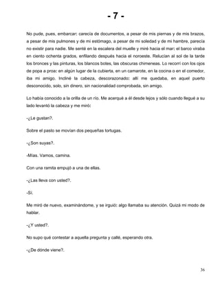 - 7 -
No pude, pues, embarcar: carecía de documentos, a pesar de mis piernas y de mis brazos,
a pesar de mis pulmones y de mi estómago, a pesar de mi soledad y de mi hambre, parecía
no existir para nadie. Me senté en la escalera del muelle y miré hacia el mar: el barco viraba
en ciento ochenta grados, enfilando después hacia el noroeste. Relucían al sol de la tarde
los bronces y las pinturas, los blancos botes, las obscuras chimeneas. Lo recorrí con los ojos
de popa a proa: en algún lugar de la cubierta, en un camarote, en la cocina o en el comedor,
iba mi amigo. Incliné la cabeza, descorazonado: allí me quedaba, en aquel puerto
desconocido, solo, sin dinero, sin nacionalidad comprobada, sin amigo.
Lo había conocido a la orilla de un río. Me acerqué a él desde lejos y sólo cuando llegué a su
lado levantó la cabeza y me miró:
-¿Le gustan?.
Sobre el pasto se movían dos pequeñas tortugas.
-¿Son suyas?.
-Mías. Vamos, camina.
Con una ramita empujó a una de ellas.
-¿Las lleva con usted?.
-Sí.
Me miró de nuevo, examinándome, y se irguió: algo llamaba su atención. Quizá mi modo de
hablar.
-¿Y usted?.
No supo qué contestar a aquella pregunta y callé, esperando otra.
-¿De dónde viene?.
36
 