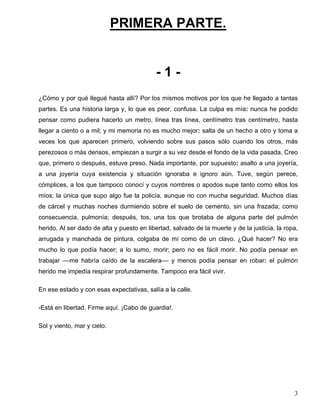 PRIMERA PARTE.
- 1 -
¿Cómo y por qué llegué hasta allí? Por los mismos motivos por los que he llegado a tantas
partes. Es una historia larga y, lo que es peor, confusa. La culpa es mía: nunca he podido
pensar como pudiera hacerlo un metro, línea tras línea, centímetro tras centímetro, hasta
llegar a ciento o a mil; y mi memoria no es mucho mejor: salta de un hecho a otro y toma a
veces los que aparecen primero, volviendo sobre sus pasos sólo cuando los otros, más
perezosos o más densos, empiezan a surgir a su vez desde el fondo de la vida pasada. Creo
que, primero o después, estuve preso. Nada importante, por supuesto: asalto a una joyería,
a una joyería cuya existencia y situación ignoraba e ignoro aún. Tuve, según perece,
cómplices, a los que tampoco conocí y cuyos nombres o apodos supe tanto como ellos los
míos; la única que supo algo fue la policía, aunque no con mucha seguridad. Muchos días
de cárcel y muchas noches durmiendo sobre el suelo de cemento, sin una frazada; como
consecuencia, pulmonía; después, tos, una tos que brotaba de alguna parte del pulmón
herido. Al ser dado de alta y puesto en libertad, salvado de la muerte y de la justicia, la ropa,
arrugada y manchada de pintura, colgaba de mí como de un clavo. ¿Qué hacer? No era
mucho lo que podía hacer; a lo sumo, morir; pero no es fácil morir. No podía pensar en
trabajar ––me habría caído de la escalera–– y menos podía pensar en robar: el pulmón
herido me impedía respirar profundamente. Tampoco era fácil vivir.
En ese estado y con esas expectativas, salía a la calle.
-Está en libertad. Firme aquí. ¡Cabo de guardia!.
Sol y viento, mar y cielo.
3
 