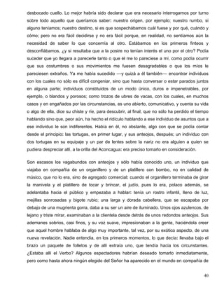 desbocado cuello. Lo mejor habría sido declarar que era necesario interrogarnos por turno
sobre todo aquello que queríamos saber: nuestro origen, por ejemplo; nuestro rumbo, si
alguno teníamos; nuestro destino, si es que sospechábamos cuál fuese y por qué, cuándo y
cómo; pero no era fácil decidirse y no era fácil porque, en realidad, no sentíamos aún la
necesidad de saber lo que concernía al otro. Estábamos en los primeros finteos y
desconfiábamos, ¿y si resultaba que a la postre no tenían interés el uno por el otro? Podía
suceder que yo llegara a parecerle tanto o que él me lo pareciese a mí, como podía ocurrir
que sus costumbres o sus movimientos me fuesen desagradables o que los míos le
pareciesen extraños. Ya me había sucedido ––y quizá a él también–– encontrar individuos
con los cuales no sólo es difícil congeniar, sino que hasta conversar o estar parados juntos
en alguna parte; individuos constituidos de un modo único, duros e impenetrables, por
ejemplo, o blandos y porosos; como trozos de ubres de vacas, con los cuales, en muchos
casos y en engañados por las circunstancias, es uno abierto, comunicativo, y cuenta su vida
o algo de ella, dice su chiste y ríe, para descubrir, al final, que no sólo ha perdido el tiempo
hablando sino que, peor aún, ha hecho el ridículo hablando a ese individuo de asuntos que a
ese individuo le son indiferentes. Había en él, no obstante, algo con que se podía contar
desde el principio: las tortugas, en primer lugar, y sus anteojos, después; un individuo con
dos tortugas en su equipaje y un par de lentes sobre la nariz no era alguien a quien se
pudiera despreciar allí, a la orilla del Aconcagua: era preciso tomarlo en consideración.
Son escasos los vagabundos con anteojos y sólo había conocido uno, un individuo que
viajaba en compañía de un organillero y de un platillero con bombo, no en calidad de
músico, que no lo era, sino de agregado comercial: cuando el organillero terminaba de girar
la manivela y el platillero de tocar y brincar, el judío, pues lo era, polaco además, se
adelantaba hacia el público y empezaba a hablar: tenía un rostro infantil, lleno de luz,
mejillas sonrosadas y bigote rubio; una larga y dorada cabellera, que se escapaba por
debajo de una mugrienta gorra, daba a su ser un aire de iluminado. Unos ojos azulencos, de
lejano y triste mirar, examinaban a la clientela desde detrás de unos redondos anteojos. Sus
ademanes sobrios, casi finos, y su voz suave, impresionaban a la gente, haciéndola creer
que aquel hombre hablaba de algo muy importante, tal vez, por su exótico aspecto, de una
nueva revelación. Nadie entendía, en los primeros momentos, lo que decía: llevaba bajo el
brazo un paquete de folletos y de allí extraía uno, que tendía hacia los circunstantes.
¿Estaba allí el Verbo? Algunos espectadores habrían deseado tomarlo inmediatamente,
pero como hasta ahora ningún elegido del Señor ha aparecido en el mundo en compañía de
40
 