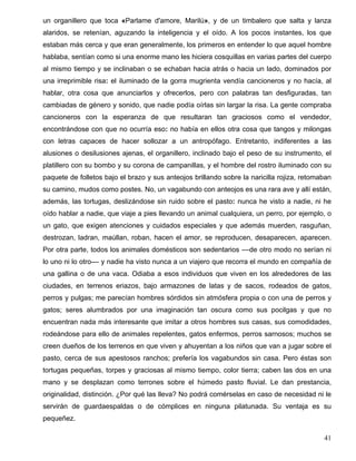 un organillero que toca «Parlame d'amore, Marilú», y de un timbalero que salta y lanza
alaridos, se retenían, aguzando la inteligencia y el oído. A los pocos instantes, los que
estaban más cerca y que eran generalmente, los primeros en entender lo que aquel hombre
hablaba, sentían como si una enorme mano les hiciera cosquillas en varias partes del cuerpo
al mismo tiempo y se inclinaban o se echaban hacia atrás o hacia un lado, dominados por
una irreprimible risa: el iluminado de la gorra mugrienta vendía cancioneros y no hacía, al
hablar, otra cosa que anunciarlos y ofrecerlos, pero con palabras tan desfiguradas, tan
cambiadas de género y sonido, que nadie podía oírlas sin largar la risa. La gente compraba
cancioneros con la esperanza de que resultaran tan graciosos como el vendedor,
encontrándose con que no ocurría eso: no había en ellos otra cosa que tangos y milongas
con letras capaces de hacer sollozar a un antropófago. Entretanto, indiferentes a las
alusiones o desilusiones ajenas, el organillero, inclinado bajo el peso de su instrumento, el
platillero con su bombo y su corona de campanillas, y el hombre del rostro iluminado con su
paquete de folletos bajo el brazo y sus anteojos brillando sobre la naricilla rojiza, retomaban
su camino, mudos como postes. No, un vagabundo con anteojos es una rara ave y allí están,
además, las tortugas, deslizándose sin ruido sobre el pasto: nunca he visto a nadie, ni he
oído hablar a nadie, que viaje a pies llevando un animal cualquiera, un perro, por ejemplo, o
un gato, que exigen atenciones y cuidados especiales y que además muerden, rasguñan,
destrozan, ladran, maúllan, roban, hacen el amor, se reproducen, desaparecen, aparecen.
Por otra parte, todos los animales domésticos son sedentarios ––de otro modo no serían ni
lo uno ni lo otro–– y nadie ha visto nunca a un viajero que recorra el mundo en compañía de
una gallina o de una vaca. Odiaba a esos individuos que viven en los alrededores de las
ciudades, en terrenos eriazos, bajo armazones de latas y de sacos, rodeados de gatos,
perros y pulgas; me parecían hombres sórdidos sin atmósfera propia o con una de perros y
gatos; seres alumbrados por una imaginación tan oscura como sus pocilgas y que no
encuentran nada más interesante que imitar a otros hombres sus casas, sus comodidades,
rodeándose para ello de animales repelentes, gatos enfermos, perros sarnosos; muchos se
creen dueños de los terrenos en que viven y ahuyentan a los niños que van a jugar sobre el
pasto, cerca de sus apestosos ranchos; prefería los vagabundos sin casa. Pero éstas son
tortugas pequeñas, torpes y graciosas al mismo tiempo, color tierra; caben las dos en una
mano y se desplazan como terrones sobre el húmedo pasto fluvial. Le dan prestancia,
originalidad, distinción. ¿Por qué las lleva? No podrá comérselas en caso de necesidad ni le
servirán de guardaespaldas o de cómplices en ninguna pilatunada. Su ventaja es su
pequeñez.
41
 