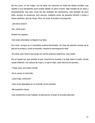No era, pues, un ser vulgar, uno de ésos, tan comunes en todas las clases sociales, que
repelen a sus semejantes como puede repeler un perro muerto. Algo brotaba de él, clara y
tranquilamente. Sus ojos, como los del vendedor de cancioneros, eran también de poco
brillo, aunque no azulencos, sino oscuros, castaños quizá, de pequeño tamaño y cortas y
tiesas pestañas, ojos de miope. Pero, sin duda, le tocaba a él preguntar:
-¿No tiene dinero?.
-No. ¿Para qué?.
Señaló mis zapatos.
-Con esas chancletas no llegará muy lejos.
Era cierto, aunque ya ni chancletas pudiera llamárseles. Un trozo de alambre tomado de la
jeta de la puntera y unido al cerquillo, impedía la desintegración total.
-Es cierto; pero todo lo que tengo son veinte centavos argentinos. Aquí están.
Era el capital con que entraba al país. Examinó la moneda y la dejó sobre el pasto, donde
quedó brillando: una cabeza de mujer y un gorro frigio: sean eternos los laureles...
-Tengo ropa, que puedo vender.
-No la venda; le hará falta.
-¿Qué hago, entonces?.
-Llevo unas alpargatas en mi mochila; se las prestaré.
-Me quedarán chicas.
-Les cortaremos lo que moleste, lo esencial es no pisar en el suelo desnudo.
42
 