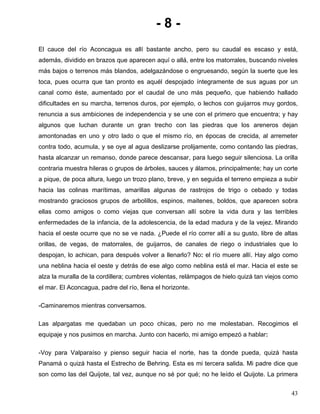 - 8 -
El cauce del río Aconcagua es allí bastante ancho, pero su caudal es escaso y está,
además, dividido en brazos que aparecen aquí o allá, entre los matorrales, buscando niveles
más bajos o terrenos más blandos, adelgazándose o engruesando, según la suerte que les
toca, pues ocurra que tan pronto es aquél despojado íntegramente de sus aguas por un
canal como éste, aumentado por el caudal de uno más pequeño, que habiendo hallado
dificultades en su marcha, terrenos duros, por ejemplo, o lechos con guijarros muy gordos,
renuncia a sus ambiciones de independencia y se une con el primero que encuentra; y hay
algunos que luchan durante un gran trecho con las piedras que los areneros dejan
amontonadas en uno y otro lado o que el mismo río, en épocas de crecida, al arremeter
contra todo, acumula, y se oye al agua deslizarse prolijamente, como contando las piedras,
hasta alcanzar un remanso, donde parece descansar, para luego seguir silenciosa. La orilla
contraria muestra hileras o grupos de árboles, sauces y álamos, principalmente; hay un corte
a pique, de poca altura, luego un trozo plano, breve, y en seguida el terreno empieza a subir
hacia las colinas marítimas, amarillas algunas de rastrojos de trigo o cebado y todas
mostrando graciosos grupos de arbolillos, espinos, maitenes, boldos, que aparecen sobra
ellas como amigos o como viejas que conversan allí sobre la vida dura y las terribles
enfermedades de la infancia, de la adolescencia, de la edad madura y de la vejez. Mirando
hacia el oeste ocurre que no se ve nada. ¿Puede el río correr allí a su gusto, libre de altas
orillas, de vegas, de matorrales, de guijarros, de canales de riego o industriales que lo
despojan, lo achican, para después volver a llenarlo? No: el río muere allí. Hay algo como
una neblina hacia el oeste y detrás de ese algo como neblina está el mar. Hacia el este se
alza la muralla de la cordillera; cumbres violentas, relámpagos de hielo quizá tan viejos como
el mar. El Aconcagua, padre del río, llena el horizonte.
-Caminaremos mientras conversamos.
Las alpargatas me quedaban un poco chicas, pero no me molestaban. Recogimos el
equipaje y nos pusimos en marcha. Junto con hacerlo, mi amigo empezó a hablar:
-Voy para Valparaíso y pienso seguir hacia el norte, has ta donde pueda, quizá hasta
Panamá o quizá hasta el Estrecho de Behring. Esta es mi tercera salida. Mi padre dice que
son como las del Quijote, tal vez, aunque no sé por qué; no he leído el Quijote. La primera
43
 