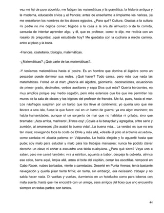 vez me fui de puro aburrido; me fatigan las matemáticas y la gramática, la historia antigua y
la moderna, educación cívica y el francés; antes de enseñarme a limpiarme les narices, ya
me enseñaron los nombres de los dioses egipcios. ¿Para qué? Cultura. Gracias a la cultura
mi padre no me dejaba comer; llegaba a la casa a la ora de almuerzo o de la comida,
cansado de intentar aprender algo, y él, que es profesor, como le dije, me recibía con un
rosario de preguntas: ¿qué estudiaste hoy? Me quedaba con la cuchara a medio camino,
entre el plato y la boca.
-Francés, castellano, biología, matemáticas.
-¿Matemáticas? ¿Qué parte de las matemáticas?.
-Y teníamos matemáticas hasta el postre. Es un hombre que domina el álgebra como un
pescador puede dominar sus redes. ¿Qué hacer? Todo cansa, pero más que nada las
matemáticas. Pensé en el mar: ¿habría allí álgebra, geometría, declinaciones, ecuaciones
de primer grado, decimales, verbos auxiliares y sepa Dios qué más? Quería horizontes, no
muy amplios porque soy medio cegatón, pero más extensos que los que me permitían los
muros de la sala de clases y los bigotes del profesor de francés. Me fui, pues, hacia el mar.
Los náufragos suspiran por un barco que los lleve al continente; yo quería uno que me
llevara a una isla, fuese la que fuere: caí en un barco de guerra; ya era algo: marinero; no
había humanidades, aunque sí un sargento de mar que no hablaba ni gritaba, sino que
bramaba: ¡Alza arriba, marinero! ¡Trinca coy! ¡Coyes a la batayola! y agregaba, entre serio y
zumbón, al amanecer: ¡Se acabó la buena vida!...La buena vida... La verdad es que no era
tan mala; navegando toda la costa de Chile y más allá, «desde el polo al ardiente ecuador»,
como cantaba mi abuela paterna en Valparaíso. Lo había elegido y lo aguanté hasta que
pude; soy malo para estudiar y malo para los trabajos manuales; nunca he podido clavar
derecho un clavo ni cortar a escuadra una tabla cualquiera. ¿Para qué sirvo? Vaya uno a
saber; pero me cansé también: vira a estribor, aguanta a babor, despeja la cubierta, atrinca
ese cabo, barra aquí, limpia allá, arrea el bote del capitán, cerrar las escotillas, temporal en
Cabo Raper, nubes barbadas, viento a carretadas. Deserté en Punta Arenas; tenía bastante
navegación y quería pisar tierra firme; en tierra, sin embargo, era necesario trabajar y no
sabía hacer nada. Di vueltas y vueltas, durmiendo en un hotelucho como para loberos con
mala suerte, hasta que me encontré con un amigo, esos amigos del liceo que uno encuentra
siempre en todas partes; son tantos.
44
 