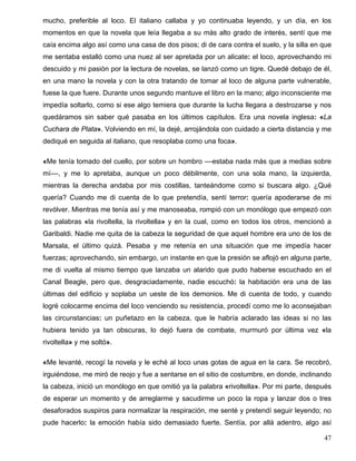 mucho, preferible al loco. El italiano callaba y yo continuaba leyendo, y un día, en los
momentos en que la novela que leía llegaba a su más alto grado de interés, sentí que me
caía encima algo así como una casa de dos pisos; di de cara contra el suelo, y la silla en que
me sentaba estalló como una nuez al ser apretada por un alicate: el loco, aprovechando mi
descuido y mi pasión por la lectura de novelas, se lanzó como un tigre. Quedé debajo de él,
en una mano la novela y con la otra tratando de tomar al loco de alguna parte vulnerable,
fuese la que fuere. Durante unos segundo mantuve el libro en la mano; algo inconsciente me
impedía soltarlo, como si ese algo temiera que durante la lucha llegara a destrozarse y nos
quedáramos sin saber qué pasaba en los últimos capítulos. Era una novela inglesa: «La
Cuchara de Plata». Volviendo en mí, la dejé, arrojándola con cuidado a cierta distancia y me
dediqué en seguida al italiano, que resoplaba como una foca».
«Me tenía tomado del cuello, por sobre un hombro ––estaba nada más que a medias sobre
mí––, y me lo apretaba, aunque un poco débilmente, con una sola mano, la izquierda,
mientras la derecha andaba por mis costillas, tanteándome como si buscara algo. ¿Qué
quería? Cuando me di cuenta de lo que pretendía, sentí terror: quería apoderarse de mi
revólver. Mientras me tenía así y me manoseaba, rompió con un monólogo que empezó con
las palabras «la rivoltella, la rivoltella» y en la cual, como en todos los otros, mencionó a
Garibaldi. Nadie me quita de la cabeza la seguridad de que aquel hombre era uno de los de
Marsala, el último quizá. Pesaba y me retenía en una situación que me impedía hacer
fuerzas; aprovechando, sin embargo, un instante en que la presión se aflojó en alguna parte,
me di vuelta al mismo tiempo que lanzaba un alarido que pudo haberse escuchado en el
Canal Beagle, pero que, desgraciadamente, nadie escuchó: la habitación era una de las
últimas del edificio y soplaba un ueste de los demonios. Me di cuenta de todo, y cuando
logré colocarme encima del loco venciendo su resistencia, procedí como me lo aconsejaban
las circunstancias: un puñetazo en la cabeza, que le habría aclarado las ideas si no las
hubiera tenido ya tan obscuras, lo dejó fuera de combate, murmuró por última vez «la
rivoltella» y me soltó».
«Me levanté, recogí la novela y le eché al loco unas gotas de agua en la cara. Se recobró,
irguiéndose, me miró de reojo y fue a sentarse en el sitio de costumbre, en donde, inclinando
la cabeza, inició un monólogo en que omitió ya la palabra «rivoltella». Por mi parte, después
de esperar un momento y de arreglarme y sacudirme un poco la ropa y lanzar dos o tres
desaforados suspiros para normalizar la respiración, me senté y pretendí seguir leyendo; no
pude hacerlo: la emoción había sido demasiado fuerte. Sentía, por allá adentro, algo así
47
 