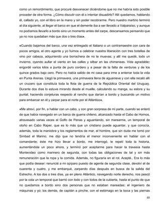 como un remordimiento, que procuré desvanecer diciéndome que no me habría sido posible
proceder de otra forma. ¿Cómo discutir con él o intentar disuadirlo? Allí quedamos, hablando
él, callado yo, con el libro en la mano y sin poder recobrarme. Pero nuestro martirio terminó
al día siguiente, al llegar el barco en que el demente iba a ser llevado a Valparaíso, y aunque
no podíamos llevarlo a bordo sino un momento antes del zarpe, descansamos pensando que
ya no nos quedaban más que dos o tres días».
«Cuando bajamos del barco, una vez entregado el Italiano o un contramaestre con cara de
pocos amigos, el otro agente y yo fuimos a celebrar nuestra liberación con tres botellas de
vino por cabeza, adquiriendo una borrachera de no te muevas; y allí me quedé, todo un
invierno, oyendo aullar el viento en las calles y silbar en las chimeneas. Vida agradable:
engordé varios kilos a punta de puro cordero y a pesar de la falta de verduras y de los
quince grados bajo cero. Pero no había salido de mi casa para irme a enterrar toda la vida
en Punta Arenas. Llegó la primavera, una primavera llena de aguanieve y con ella recaló allí
un crucero que constituía toda la flota de guerra de la República Oriental del Uruguay.
Durante dos días lo estuve mirando desde el muelle, calculando su manga, su eslora y su
puntal, haciendo conjeturas respecto al rancho que darían a bordo y buscando un motivo
para embarcar en él y zarpar para el norte por el Atlántico».
«Me atreví, por fin, a hablar con un cabo, y con gran sorpresa de mi parte, cuando se enteró
de que había navegado en un barco de guerra chileno, alcanzado hasta el Cabo de Hornos,
atravesado varias veces el Golfo de Penas y aguantando, sin marearme, un temporal de
otoño en Cabo Raper, que es lo más que un cristiano puede aguantar, y que conocía,
además, toda la maniobra y los reglamentos de mar, el hombre, que sin duda me tomó por
Simbad el Marino, me dijo que no tendría el menor inconveniente en hablar con el
comandante; éste me hizo llevar a bordo, me interrogó, le repetí toda la historia,
aumentándola un poco ahora, y terminó por aceptarme para hacer la travesía hasta
Montevideo como marinero de segunda, con todas las obligaciones de tal y sin más
remuneración que la ropa y la comida. Además, no figuraría en el rol. Acepté., Era lo más
que podía desear: renuncié a mi opíparo puesto de agente de segunda clase, devolví el de
cuarenta y cuatro, y me embarqué, zarpando días después en busca de la salida del
Estrecho. A los dos o tres días, ya en pleno Atlántico, navegando norte derecho, nos pescó
por la cola un temporal que barrió con todo y con todos de la cubierta, hasta el punto de que
no quedamos a bordo sino dos personas que no estaban mareadas: el ingeniero de
máquinas y yo; los demás, de capitán a pinche, con el estómago en la boca y las piernas
48
 