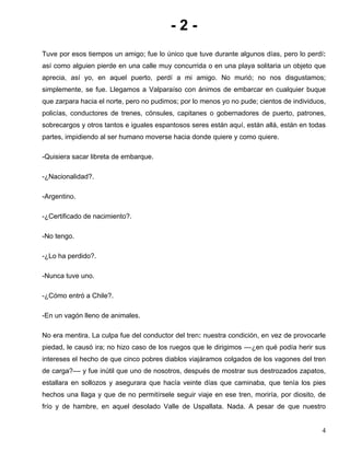 - 2 -
Tuve por esos tiempos un amigo; fue lo único que tuve durante algunos días, pero lo perdí:
así como alguien pierde en una calle muy concurrida o en una playa solitaria un objeto que
aprecia, así yo, en aquel puerto, perdí a mi amigo. No murió; no nos disgustamos;
simplemente, se fue. Llegamos a Valparaíso con ánimos de embarcar en cualquier buque
que zarpara hacia el norte, pero no pudimos; por lo menos yo no pude; cientos de individuos,
policías, conductores de trenes, cónsules, capitanes o gobernadores de puerto, patrones,
sobrecargos y otros tantos e iguales espantosos seres están aquí, están allá, están en todas
partes, impidiendo al ser humano moverse hacia donde quiere y como quiere.
-Quisiera sacar libreta de embarque.
-¿Nacionalidad?.
-Argentino.
-¿Certificado de nacimiento?.
-No tengo.
-¿Lo ha perdido?.
-Nunca tuve uno.
-¿Cómo entró a Chile?.
-En un vagón lleno de animales.
No era mentira. La culpa fue del conductor del tren: nuestra condición, en vez de provocarle
piedad, le causó ira; no hizo caso de los ruegos que le dirigimos ––¿en qué podía herir sus
intereses el hecho de que cinco pobres diablos viajáramos colgados de los vagones del tren
de carga?–– y fue inútil que uno de nosotros, después de mostrar sus destrozados zapatos,
estallara en sollozos y asegurara que hacía veinte días que caminaba, que tenía los pies
hechos una llaga y que de no permitírsele seguir viaje en ese tren, moriría, por diosito, de
frío y de hambre, en aquel desolado Valle de Uspallata. Nada. A pesar de que nuestro
4
 