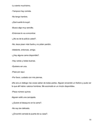 -Lo siento muchísimo.
-Tampoco hay comida.
-No tengo hambre.
-¡Qué suerte la suya!.
-Busco algo muy sencillo.
-Entonces lo va a encontrar.
-¿No es de la policía usted?.
-No; ésos pisan más fuerte y no piden perdón.
-Adelante, entonces, amigo.
-¿Hay alguna cama disponible?.
-Hay varias y todas buenas.
-Quisiera ver una.
-Pase por aquí.
-Por favor, cuidado con mis piernas.
«No era un diálogo: las voces salían de todas partes. Alguien encendió un fósforo y pude ver
lo que allí había: catorce hombres. Me acomodé en un rincón disponible».
-Pieza número quince.
Alguien soltó una carcajada.
-¿Quiere el desayuno en la cama?.
-No soy tan delicado.
-¿Encontró cerrada la puerta de su casa?.
50
 