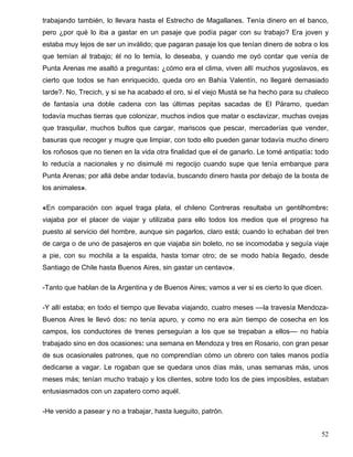 trabajando también, lo llevara hasta el Estrecho de Magallanes. Tenía dinero en el banco,
pero ¿por qué lo iba a gastar en un pasaje que podía pagar con su trabajo? Era joven y
estaba muy lejos de ser un inválido; que pagaran pasaje los que tenían dinero de sobra o los
que temían al trabajo; él no lo temía, lo deseaba, y cuando me oyó contar que venía de
Punta Arenas me asaltó a preguntas: ¿cómo era el clima, viven allí muchos yugoslavos, es
cierto que todos se han enriquecido, queda oro en Bahía Valentín, no llegaré demasiado
tarde?. No, Trecich, y si se ha acabado el oro, si el viejo Mustá se ha hecho para su chaleco
de fantasía una doble cadena con las últimas pepitas sacadas de El Páramo, quedan
todavía muchas tierras que colonizar, muchos indios que matar o esclavizar, muchas ovejas
que trasquilar, muchos bultos que cargar, mariscos que pescar, mercaderías que vender,
basuras que recoger y mugre que limpiar, con todo ello pueden ganar todavía mucho dinero
los roñosos que no tienen en la vida otra finalidad que el de ganarlo. Le tomé antipatía: todo
lo reducía a nacionales y no disimulé mi regocijo cuando supe que tenía embarque para
Punta Arenas; por allá debe andar todavía, buscando dinero hasta por debajo de la bosta de
los animales».
«En comparación con aquel traga plata, el chileno Contreras resultaba un gentilhombre:
viajaba por el placer de viajar y utilizaba para ello todos los medios que el progreso ha
puesto al servicio del hombre, aunque sin pagarlos, claro está; cuando lo echaban del tren
de carga o de uno de pasajeros en que viajaba sin boleto, no se incomodaba y seguía viaje
a pie, con su mochila a la espalda, hasta tomar otro; de se modo había llegado, desde
Santiago de Chile hasta Buenos Aires, sin gastar un centavo».
-Tanto que hablan de la Argentina y de Buenos Aires; vamos a ver si es cierto lo que dicen.
-Y allí estaba; en todo el tiempo que llevaba viajando, cuatro meses ––la travesía Mendoza-
Buenos Aires le llevó dos: no tenía apuro, y como no era aún tiempo de cosecha en los
campos, los conductores de trenes perseguían a los que se trepaban a ellos–– no había
trabajado sino en dos ocasiones: una semana en Mendoza y tres en Rosario, con gran pesar
de sus ocasionales patrones, que no comprendían cómo un obrero con tales manos podía
dedicarse a vagar. Le rogaban que se quedara unos días más, unas semanas más, unos
meses más; tenían mucho trabajo y los clientes, sobre todo los de pies imposibles, estaban
entusiasmados con un zapatero como aquél.
-He venido a pasear y no a trabajar, hasta lueguito, patrón.
52
 