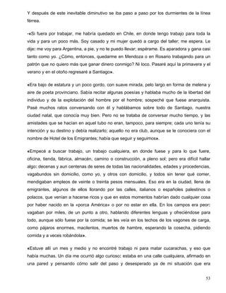 Y después de este inevitable diminutivo se iba paso a paso por los durmientes de la línea
férrea.
-«Si fuera por trabajar, me habría quedado en Chile, en donde tengo trabajo para toda la
vida y para un poco más. Soy casado y mi mujer quedó a cargo del taller; me espera. Le
dije: me voy para Argentina, a pie, y no te puedo llevar; espérame. Es aparadora y gana casi
tanto como yo. ¿Cómo, entonces, quedarme en Mendoza o en Rosario trabajando para un
patrón que no quiero más que ganar dinero conmigo? Ni loco. Pasaré aquí la primavera y el
verano y en el otoño regresaré a Santiago».
«Era bajo de estatura y un poco gordo, con suave mirada, pelo largo en forma de melena y
aire de poeta provinciano. Sabía recitar algunas poesías y hablaba mucho de la libertad del
individuo y de la explotación del hombre por el hombre; sospeché que fuese anarquista.
Pasé muchos ratos conversando con él y hablábamos sobre todo de Santiago, nuestra
ciudad natal, que conocía muy bien. Pero no se trataba de conversar mucho tiempo, y las
amistades que se hacían en aquel tubo no eran, tampoco, para siempre; cada uno tenía su
intención y su destino y debía realizarlo; aquello no era club, aunque se le conociera con el
nombre de Hotel de los Emigrantes; había que seguir y seguimos».
«Empecé a buscar trabajo, un trabajo cualquiera, en donde fuese y para lo que fuere,
oficina, tienda, fábrica, almacén, camino o construcción, a pleno sol; pero era difícil hallar
algo: decenas y aun centenas de seres de todas las nacionalidades, edades y procedencias,
vagabundos sin domicilio, como yo, y otros con domicilio, y todos sin tener qué comer,
mendigaban empleos de veinte o treinta pesos mensuales. Eso era en la ciudad, llena de
emigrantes, algunos de ellos llorando por las calles, italianos o españoles palestinos o
polacos, que venían a hacerse ricos y que en estos momentos habrían dado cualquier cosa
por haber nacido en la «porca América» o por no estar en ella. En los campos era peor:
vagaban por miles, de un punto a otro, hablando diferentes lenguas y ofreciéndose para
todo, aunque sólo fuese por la comida; se les veía en los techos de los vagones de carga,
como pájaros enormes, macilentos, muertos de hambre, esperando la cosecha, pidiendo
comida y a veces robándola».
«Estuve allí un mes y medio y no encontré trabajo ni para matar cucarachas, y eso que
había muchas. Un día me ocurrió algo curioso: estaba en una calle cualquiera, afirmado en
una pared y pensando cómo salir del paso y desesperado ya de mi situación que era
53
 