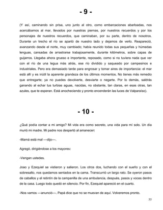 - 9 -
(Y así, caminando sin prisa, uno junto al otro, como embarcaciones abarloadas, nos
acercábamos al mar, llevados por nuestras piernas, por nuestros recuerdos y por los
personajes de nuestros recuerdos, que caminaban, por su parte, dentro de nosotros.
Durante un trecho el río se apartó de nuestro lado y dejamos de verlo. Reapareció,
avanzando desde el norte, muy cambiado; había reunido todas sus pequeñas y húmedas
lenguas, cansadas de arrastrarse trabajosamente, durante kilómetros, sobre capas de
guijarros. Llegaba ahora grueso e importante, reposado, como si no tuviera nada que ver
con el río de una legua más atrás, ese río dividido y saqueado por campesinos e
industriales. Pero era demasiado tarde para engrosar y tomar aires de importancia: el mar
está allí y es inútil la aparente grandeza de los últimos momentos. No tienes más remedio
que entregarte; ya no puedes devolverte, desviarte o negarte. Por lo demás, saldrás
ganando al echar tus turbias aguas, nacidas, no obstante, tan claras, en esas otras, tan
azules, que te esperan. Está anocheciendo y pronto encenderán las luces de Valparaíso).
- 10 -
¿Qué podía contar a mi amigo? Mi vida era como secreto, una vida para mí solo. Un día
murió mi madre. Mi padre nos despertó al amanecer:
-Mamá está mal ––dijo––.
Agregó, dirigiéndose a los mayores:
-Vengan ustedes.
Joao y Ezequiel se vistieron y salieron. Los otros dos, luchando con el sueño y con el
sobresalto, nos quedamos sentados en la cama. Transcurrió un largo rato. Se oyeron pasos
de caballos y el retintín de la campanilla de una ambulancia, después, pasos y voces dentro
de la casa. Luego todo quedó en silencio. Por fin, Ezequiel apareció en el cuarto.
-Nos vamos ––anunció––. Papá dice que no se muevan de aquí. Volveremos pronto.
55
 