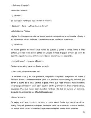 -¿Qué pasa, Ezequiel?.
-Mamá está enferma.
-¿Qué tiene?.
Se encogió de hombros e hizo ademán de retirarse.
-¡Ezequiel! ––llamé––. ¿Para dónde la llevan?.
-A la Asistencia Pública.
-Se fue. Sonó la puerta de calle, se oyó de nuevo la campanilla de la ambulancia, y Daniel y
yo, mirándonos a la luz de lavela, nos quedamos solos y callados, expectantes:
-¿Qué tendrá?.
Mi madre gozaba de bueno salud; nunca se quejaba y jamás la vimos, como a otras
señoras, ponerse en las sienes paños con vinagre, torrejas de papas o trozos de papel de
cigarrillo. Aquella repentina enfermedad, más que asustarnos, nos sorprendió.
-¿Levantémonos? ––propuse a Daniel––.
Estaba oscuro aún y hacía frío. Daniel se negó:
-¿Para qué? ¿Qué haríamos en pie?.
Le encontré razón y allí nos quedamos, despiertos e inquietos, imaginando mil cosas y
hablando a ratos. Entrada la mañana, ya en vías de tomar nuestro desayuno, sentimos que
abrían la puerta de la casa. Salimos el patio. Vimos que Papá avanzaba hacia nosotros;
tenía los ojos enrojecidos y sus labios estaban pálidos y temblorosos. Inclinamos la cabeza,
asustados. Puso sus manos sobre nuestros hombros y la dejó ahí durante un momento.
Después dijo, articulando con dificultad las palabras:
-Mamá ha muerto.
Se alejó y entró a su dormitorio, cerrando la puerta tras sí. Daniel y yo rompimos a llorar.
Joao y Ezequiel, que entraron después de nuestro padre, se acercaron a nosotros; lloraban,
las manos en las bocas, inclinado el cuerpo, como si algo les doliera en las entrañas.
56
 