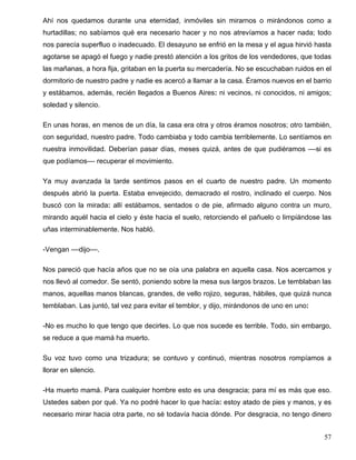 Ahí nos quedamos durante una eternidad, inmóviles sin mirarnos o mirándonos como a
hurtadillas; no sabíamos qué era necesario hacer y no nos atrevíamos a hacer nada; todo
nos parecía superfluo o inadecuado. El desayuno se enfrió en la mesa y el agua hirvió hasta
agotarse se apagó el fuego y nadie prestó atención a los gritos de los vendedores, que todas
las mañanas, a hora fija, gritaban en la puerta su mercadería. No se escuchaban ruidos en el
dormitorio de nuestro padre y nadie es acercó a llamar a la casa. Éramos nuevos en el barrio
y estábamos, además, recién llegados a Buenos Aires: ni vecinos, ni conocidos, ni amigos;
soledad y silencio.
En unas horas, en menos de un día, la casa era otra y otros éramos nosotros; otro también,
con seguridad, nuestro padre. Todo cambiaba y todo cambia terriblemente. Lo sentíamos en
nuestra inmovilidad. Deberían pasar días, meses quizá, antes de que pudiéramos ––si es
que podíamos–– recuperar el movimiento.
Ya muy avanzada la tarde sentimos pasos en el cuarto de nuestro padre. Un momento
después abrió la puerta. Estaba envejecido, demacrado el rostro, inclinado el cuerpo. Nos
buscó con la mirada: allí estábamos, sentados o de pie, afirmado alguno contra un muro,
mirando aquél hacia el cielo y éste hacia el suelo, retorciendo el pañuelo o limpiándose las
uñas interminablemente. Nos habló.
-Vengan ––dijo––.
Nos pareció que hacía años que no se oía una palabra en aquella casa. Nos acercamos y
nos llevó al comedor. Se sentó, poniendo sobre la mesa sus largos brazos. Le temblaban las
manos, aquellas manos blancas, grandes, de vello rojizo, seguras, hábiles, que quizá nunca
temblaban. Las juntó, tal vez para evitar el temblor, y dijo, mirándonos de uno en uno:
-No es mucho lo que tengo que decirles. Lo que nos sucede es terrible. Todo, sin embargo,
se reduce a que mamá ha muerto.
Su voz tuvo como una trizadura; se contuvo y continuó, mientras nosotros rompíamos a
llorar en silencio.
-Ha muerto mamá. Para cualquier hombre esto es una desgracia; para mí es más que eso.
Ustedes saben por qué. Ya no podré hacer lo que hacía: estoy atado de pies y manos, y es
necesario mirar hacia otra parte, no sé todavía hacia dónde. Por desgracia, no tengo dinero
57
 
