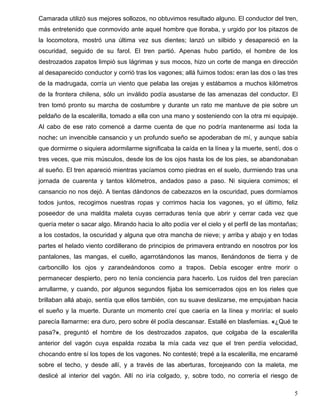Camarada utilizó sus mejores sollozos, no obtuvimos resultado alguno. El conductor del tren,
más entretenido que conmovido ante aquel hombre que lloraba, y urgido por los pitazos de
la locomotora, mostró una última vez sus dientes; lanzó un silbido y desapareció en la
oscuridad, seguido de su farol. El tren partió. Apenas hubo partido, el hombre de los
destrozados zapatos limpió sus lágrimas y sus mocos, hizo un corte de manga en dirección
al desaparecido conductor y corrió tras los vagones; allá fuimos todos: eran las dos o las tres
de la madrugada, corría un viento que pelaba las orejas y estábamos a muchos kilómetros
de la frontera chilena, sólo un inválido podía asustarse de las amenazas del conductor. El
tren tomó pronto su marcha de costumbre y durante un rato me mantuve de pie sobre un
peldaño de la escalerilla, tomado a ella con una mano y sosteniendo con la otra mi equipaje.
Al cabo de ese rato comencé a darme cuenta de que no podría mantenerme así toda la
noche: un invencible cansancio y un profundo sueño se apoderaban de mí, y aunque sabía
que dormirme o siquiera adormilarme significaba la caída en la línea y la muerte, sentí, dos o
tres veces, que mis músculos, desde los de los ojos hasta los de los pies, se abandonaban
al sueño. El tren apareció mientras yacíamos como piedras en el suelo, durmiendo tras una
jornada de cuarenta y tantos kilómetros, andados paso a paso. Ni siquiera comimos; el
cansancio no nos dejó. A tientas dándonos de cabezazos en la oscuridad, pues dormíamos
todos juntos, recogimos nuestras ropas y corrimos hacia los vagones, yo el último, feliz
poseedor de una maldita maleta cuyas cerraduras tenía que abrir y cerrar cada vez que
quería meter o sacar algo. Mirando hacia lo alto podía ver el cielo y el perfil de las montañas;
a los costados, la oscuridad y alguna que otra mancha de nieve; y arriba y abajo y en todas
partes el helado viento cordillerano de principios de primavera entrando en nosotros por los
pantalones, las mangas, el cuello, agarrotándonos las manos, llenándonos de tierra y de
carboncillo los ojos y zarandeándonos como a trapos. Debía escoger entre morir o
permanecer despierto, pero no tenía conciencia para hacerlo. Los ruidos del tren parecían
arrullarme, y cuando, por algunos segundos fijaba los semicerrados ojos en los rieles que
brillaban allá abajo, sentía que ellos también, con su suave deslizarse, me empujaban hacia
el sueño y la muerte. Durante un momento creí que caería en la línea y moriría: el suelo
parecía llamarme: era duro, pero sobre él podía descansar. Estallé en blasfemias. «¿Qué te
pasa?», preguntó el hombre de los destrozados zapatos, que colgaba de la escalerilla
anterior del vagón cuya espalda rozaba la mía cada vez que el tren perdía velocidad,
chocando entre sí los topes de los vagones. No contesté; trepé a la escalerilla, me encaramé
sobre el techo, y desde allí, y a través de las aberturas, forcejeando con la maleta, me
deslicé al interior del vagón. Allí no iría colgado, y, sobre todo, no correría el riesgo de
5
 